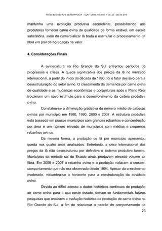 Revista Extensão Rural, DEAER/PPGExR – CCR – UFSM, Ano XVII, n° 20, Jul – Dez de 2010



mantenha    uma        evolução          produtiva          ascendente,             possibilitando   aos
produtores fornecer carne ovina de qualidade de forma estável, em escala
satisfatória, além de comercializar lã bruta e estimular o processamento da
fibra em prol da agregação de valor.


4. Considerações Finais


         A ovinocultura no Rio Grande do Sul enfrentou períodos de
progressos e crises. A queda significativa dos preços da lã no mercado
internacional, a partir do início da década de 1990, foi o fator decisivo para a
desestruturação do setor ovino. O crescimento da demanda por carne ovina
de qualidade e as mudanças econômicas e conjunturais após o Plano Real
trouxeram um novo estímulo para o desenvolvimento da cadeia produtiva
ovina.
         Constatou-se a diminuição gradativa do número médio de cabeças
ovinas por município em 1980, 1990, 2000 e 2007. A estrutura produtiva
esta baseada em poucos municípios com grandes rebanhos e concentração
por área e um número elevado de municípios com médios e pequenos
rebanhos ovinos.
         Da mesma forma, a produção de lã por município apresentou
queda nos quatro anos analisados. Entretanto, a crise internacional dos
preços da lã não desestruturou por definitivo o sistema produtivo laneiro.
Municípios da metade sul do Estado ainda produzem elevado volume da
fibra. Em 2006 e 2007 o rebanho ovino e a produção voltaram a crescer,
comportamento que não era observado desde 1994. Apesar do crescimento
moderado, vislumbra-se o horizonte para a reestruturação da atividade
ovina.
         Devido ao difícil acesso a dados históricos contínuos de produção
de carne ovina para o uso neste estudo, tornam-se fundamentais futuras
pesquisas que analisem a evolução histórica da produção de carne ovina no
Rio Grande do Sul, a fim de relacionar o padrão de comportamento da
                                                                                                     23
 
