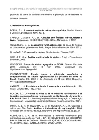 EVOLUÇÃO HISTÓRICA DA OVINOCULTURA NO RIO GRANDE DO SUL: COMPORTAMENTO DO REBANHO OVINO E PRODUÇÃO
                                          DE LÃ DE 1980 A 2007


produção de carne às variáveis de rebanho e produção de lã descritas na
presente pesquisa.


5. Referências Bibliográficas

BOFILL, F. J. A reestruturação da ovinocultura gaúcha. Guaíba: Livraria
e Editora Agropecuária, 1996. 137 p.

CRUSIUS, C.; ASSIS, A. L. de. Cálculos com Índices: índices, fatores e
taxas. Porto Alegre: GECE/FCE/UFRGS - Séries Manuais, n. 1, 1992.

FIGUEIREDO, O. S. Cooperativa rural gabrielense: 50 anos de história,
as charqueadas gabrielenses. Porto Alegre: Editora Metrópole, 1985. 227 p.

GUJARATI, D. Econometria básica. Rio de Janeiro: Elsevier, 2006.

HAIR, J. F. et al. Análise multivariada de dados - 5 ed. - Porto Alegre:
Bookman, 2005.

IBGE/SIDRA. Banco de dados agregados – SIDRA. Temas: Pecuária,
2009.     Acessado      em:   10 mar. 2009.   Disponível em:
http://www.sidra.ibge.gov.br/

IEL/CNA/SEBRAE. Estudo sobre a eficiência econômica e
competitividade da cadeia agroindustrial da pecuária de corte no
Brasil. Brasília: IEL, 2000, 414p. Acessado em 14 mai. 2005. Disponível
em:<http://www.cna.org.br>.

KAZMIER, L. J. Estatística aplicada à economia e administração. São
Paulo: McGraw-Hill, 1982. 376 p.

NOCCHI, E.D. Os efeitos da crise da lã no mercado internacional e os
impactos socioeconômicos no município de Santana do Livramento –
RS– Brasil. 2001. 71f. Dissertação (Mestrado em Integração e Cooperação
Internacional) - Universidad Nacional de Rosario, Rosario, Argentina, 2001.

OJIMA, A. L. R. O; BEZERRA, L. M. C; OLIVEIRA, A. L. R. Caprinos e
ovinos em São Paulo. Análise e indicadores do agronegócio. 2006.
Acessado em 31 de out. de 2008. Disponível em: http://www.iea.sp.gov.br.

RODRIGUES, L. C. et al. Perspectivas e barreiras enfrentadas pela
ovinocultura na região de Tupã – SP. In: CONGRESSO DA SOCIEDADE
BRASILEIRA DE ECONOMIA, ADMINISTRAÇÃO E SOCIOLOGIA RURAL,
46., Londrina, 2007. Anais... Londrina: SOBER, 2007.

24
 