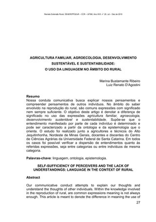 Revista Extensão Rural, DEAER/PPGExR – CCR – UFSM, Ano XVII, n° 20, Jul – Dez de 2010




  AGRICULTURA FAMILIAR, AGROECOLOGIA, DESENVOLVIMENTO
                  SUSTENTÁVEL E SUSTENTABILIDADE:
            O USO DA LINGUAGEM NO ÂMBITO DO RURAL


                                                                       Marina Bustamante Ribeiro
                                                                           Luiz Renato D’Agostini


Resumo
Nossa conduta comunicativa busca explicar nossos pensamentos e
compreender pensamentos de outros indivíduos. No âmbito do saber
envolvido na reprodução do rural, são comuns expressões com significado
nem sempre suficiente. O objetivo deste artigo é denotar a diferença de
significado no uso das expressões agricultura familiar, agroecologia,
desenvolvimento sustentável e sustentabilidade. Supõe-se que o
entendimento manifestado por parte de cada indivíduo é determinado e
pode ser caracterizado a partir da ontologia e da epistemologia que o
orienta. O estudo foi realizado junto a agricultores e técnicos do Alto
Jequitinhonha, Nordeste de Minas Gerais, docentes e discentes do Centro
de Ciências Agrárias da Universidade Federal de Santa Catarina. Em todos
os casos foi possível verificar a dispersão de entendimentos quanto às
referidas expressões, seja entre categorias ou entre indivíduos de mesma
categoria.

Palavras-chave: linguagem, ontologia, epistemologia.

      SELF-SUFFICIENCY OF PERCEIVERS AND THE LACK OF
    UNDERSTANDINGS: LANGUAGE IN THE CONTEXT OF RURAL

Abstract

Our communicative conduct attempts to explain our thoughts and
understand the thoughts of other individuals. Within the knowledge involved
in the reproduction of rural, are common expressions meaning is not always
enough. This article is meant to denote the difference in meaning the use of
                                                                                                   27
 