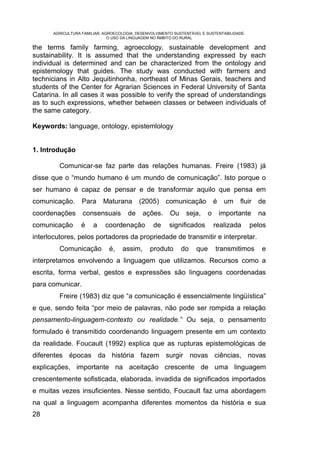 AGRICULTURA FAMILIAR, AGROECOLOGIA, DESENVOLVIMENTO SUSTENTÁVEL E SUSTENTABILIDADE:
                               O USO DA LINGUAGEM NO ÂMBITO DO RURAL

the terms family farming, agroecology, sustainable development and
sustainability. It is assumed that the understanding expressed by each
individual is determined and can be characterized from the ontology and
epistemology that guides. The study was conducted with farmers and
technicians in Alto Jequitinhonha, northeast of Minas Gerais, teachers and
students of the Center for Agrarian Sciences in Federal University of Santa
Catarina. In all cases it was possible to verify the spread of understandings
as to such expressions, whether between classes or between individuals of
the same category.

Keywords: language, ontology, epistemlology


1. Introdução

         Comunicar-se faz parte das relações humanas. Freire (1983) já
disse que o “mundo humano é um mundo de comunicação”. Isto porque o
ser humano é capaz de pensar e de transformar aquilo que pensa em
comunicação.       Para     Maturana        (2005) comunicação                é    um   fluir de
coordenações       consensuais         de    ações.      Ou     seja,     o       importante   na
comunicação        é    a    coordenação          de     significados         realizada      pelos
interlocutores, pelos portadores da propriedade de transmitir e interpretar.
         Comunicação           é,   assim,      produto       do    que       transmitimos      e
interpretamos envolvendo a linguagem que utilizamos. Recursos como a
escrita, forma verbal, gestos e expressões são linguagens coordenadas
para comunicar.
         Freire (1983) diz que “a comunicação é essencialmente lingüística”
e que, sendo feita “por meio de palavras, não pode ser rompida a relação
pensamento-linguagem-contexto ou realidade.” Ou seja, o pensamento
formulado é transmitido coordenando linguagem presente em um contexto
da realidade. Foucault (1992) explica que as rupturas epistemológicas de
diferentes épocas da história fazem surgir novas ciências, novas
explicações, importante na aceitação crescente de uma linguagem
crescentemente sofisticada, elaborada, invadida de significados importados
e muitas vezes insuficientes. Nesse sentido, Foucault faz uma abordagem
na qual a linguagem acompanha diferentes momentos da história e sua
28
 