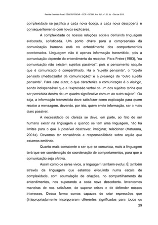 Revista Extensão Rural, DEAER/PPGExR – CCR – UFSM, Ano XVII, n° 20, Jul – Dez de 2010



complexidade se justifica a cada nova época, a cada nova descoberta e
consequentemente com novos explicares.
          A complexidade de nossas relações sociais demanda linguagem
elaborada, sofisticada. Um ponto chave para a compreensão da
comunicação       humana          está       no      entendimento              dos       comportamentos
coordenados. Linguagem não é apenas informação transmitida, pois a
comunicação depende do entendimento do receptor. Para Freire (1983), “na
comunicação não existem sujeitos passivos”, pois o pensamento naquilo
que é comunicado é compartilhado. Há o “sujeito pensante”, o “objeto
pensado (mediatizador da comunicação)” e a presença de “outro sujeito
pensante”. Para este autor, o que caracteriza a comunicação é o diálogo,
sendo indispensável que a “expressão verbal de um dos sujeitos tenha que
ser percebida dentro de um quadro significativo comum ao outro sujeito”. Ou
seja, a informação transmitida deve satisfazer como explicação para quem
recebe a mensagem, devendo, por isto, quem emite informação, ser o mais
claro possível.
          A necessidade de clareza se deve, em parte, ao fato do ser
humano existir na linguagem e quando se tem uma linguagem, não há
limites para o que é possível descrever, imaginar, relacionar (Maturana,
2001a). Devemos ter consciência e responsabilidade sobre aquilo que
estamos emitindo.
          Quanto mais consciente o ser que se comunica, mais a linguagem
terá que ser coordenação de coordenação de comportamentos, para que a
comunicação seja efetiva.
          Assim como os seres vivos, a linguagem também evolui. É também
através   da      linguagem          que       estamos           evoluindo          numa            escala   de
complexidade, com acumulação de criações, no compartilhamento de
entendimentos, nos superando a cada nova descoberta. Inventamos
maneiras de nos satisfazer, de superar crises e de defender nossos
interesses. Dessa forma somos capazes de criar expressões que
(in)apropriadamente incorporaram diferentes significados para todos os
                                                                                                             29
 