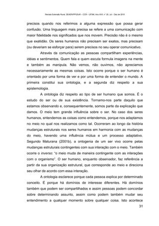 Revista Extensão Rural, DEAER/PPGExR – CCR – UFSM, Ano XVII, n° 20, Jul – Dez de 2010



precisos quando nos referimos a alguma expressão que possa gerar
confusão. Uma linguagem mais precisa se refere a uma comunicação com
maior fidelidade nos significados que nos movem. Precisão não é o mesmo
que exatidão. Os seres humanos não precisam ser exatos, mas precisam
(ou deveriam se esforçar para) serem precisos no seu operar comunicativo.
        Através da comunicação as pessoas compartilham experiências,
idéias e sentimentos. Quem fala e quem escuta formula imagens na mente
e também as manipula. Não vemos, não ouvimos, não apreciamos
necessariamente as mesmas coisas. Isto ocorre porque o ser humano é
orientado por uma forma de ver e por uma forma de entender o mundo. A
primeira constitui sua ontologia, e a segunda diz respeito a sua
epistemologia.
        A ontologia diz respeito ao tipo de ser humano que somos. É o
estudo do ser ou de sua existência. Tornamo-nos parte daquilo que
estamos observando e, consequentemente, somos parte da explicação que
damos. O meio tem grande influência sobre o ser. No caso dos seres
humanos, entendemos as coisas como entendemos, porque nos adaptamos
no meio no qual nos realizamos como tal. Ocorreram ao longo da história
mudanças estruturais nos seres humanos em harmonia com as mudanças
do meio, havendo uma influência mútua e um processo adaptativo.
Segundo Maturana (2001b), a ontogenia de um ser vivo ocorre pelas
mudanças estruturais contingentes com sua interação com o meio. Também
ocorre o inverso: “o meio muda de maneira contingente com as interações
com o organismo”. O ser humano, enquanto observador, faz referência a
partir da sua organização estrutural, que corresponde ao meio e direciona
seu olhar de acordo com essa interação.
        A ontologia esclarece porque cada pessoa explica por determinado
conceito. É porque há domínios de interesse diferentes. Há domínios
também que podem ser compartilhados e assim pessoas podem concordar
sobre determinando assunto, assim como podem também mudar seu
entendimento a qualquer momento sobre qualquer coisa. Isto acontece
                                                                                                   31
 