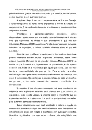 AGRICULTURA FAMILIAR, AGROECOLOGIA, DESENVOLVIMENTO SUSTENTÁVEL E SUSTENTABILIDADE:
                              O USO DA LINGUAGEM NO ÂMBITO DO RURAL

porque sofremos grande interferência do meio que vivemos, do que vemos,
do que ouvimos e com quem convivemos.
        A epistemologia é o modo como pensamos e explicamos. Ou seja,
a epistemologia trata da forma como explicamos o mundo. É a teoria do
conhecimento. É na epistemologia que se investiga como o conhecimento é
adquirido e mantido.
        Ontológica          e      epistemologicamente               orientados,            somos
observadores, somos seres que nos produzimos na linguagem e é através
dela que explicamos as coisas e que entendemos o que nos são
informadas. Maturana (2005) nos diz que “o fato de sermos seres humanos,
humanos na linguagem, o somos fazendo reflexões sobre o que nos
acontece.”
        O motivo pelo qual falamos e entendemos de maneiras diferentes é
porque realmente existem muitos “explicares” diferentes, assim como
existem maneiras diferentes de se entender. Segundo Maturana (2001b), o
caráter do que é comunicado depende mais de quem escuta, e não apenas
de quem fala. Cada um é responsável por aquilo que escuta. Mas isso não
isenta a responsabilidade do que se diz. Para o autor, a melhor
comunicação se dá pela melhor coordenação entre quem se comunica com
quem é comunicado. Se a ontologia e a epistemologia de cada um interfere
no processo, o importante, mesmo não havendo concordância, é a
coordenação.
        A questão é que devemos considerar que para aceitarmos ou
negarmos uma explicação devemos estar atentos em qual contexto as
expressões estão sendo usadas. E mesmo assim é importante que as
expressões venham acompanhadas dos sentidos que queremos dar a elas,
para evitarmos confusão no entendimento.
        Saber simplesmente com qual significado a palavra é usada em
determinado contexto é função dos bons dicionários. Nós precisamos ser
suficientemente claros em relação a significados em quaisquer contextos.
Simplificar significados pode nos tornar confusos pela ambigüidade que
32
 