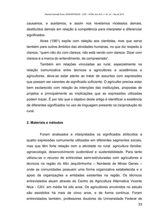 Revista Extensão Rural, DEAER/PPGExR – CCR – UFSM, Ano XVII, n° 20, Jul – Dez de 2010



causamos, e aceitamos, e assim nos revelamos modestos demais,
destituídos demais em relação à competência para interpretar e diferenciar
significados.
         Alves (1981) expõe com relação aos cientistas, mas que serve
também para outros âmbitos das atividades humanas, no que diz respeito à
clareza: “quem não diz com clareza, não está vendo com clareza. Dizer com
clareza é a marca do entendimento, da compreensão”.
         Também em relações vinculadas ao rural, especialmente na
relação comunicativa entre técnicos e agricultores e acadêmicos e
agricultores, deve-se estar atento ao tratar de assuntos com expressões
que possam ser carentes de significado suficiente. O agricultor precisa estar
bem esclarecido com relação às intenções das instituições, propostas de
projetos e principalmente as implicações que as expressões utilizadas
podem trazer. É por isto que o objetivo deste artigo é identificar a existência
de diferentes significados no uso de linguagem presente na (re)produção do
rural.


2. Materiais e métodos


         Foram analisados e interpretados os significados atribuídos a
quatro expressões comumente utilizadas em diferentes segmentos sociais,
mas que têm forte relação com a atividade no rural: agricultura familiar,
agroecologia, desenvolvimento sustentável e sustentabilidade. Para tanto
utilizou-se o recurso de entrevistas semi-estruturadas com agricultores e
técnicos na região do Alto Jequitinhonha – Nordeste de Minas Gerais –
onde as comunidades possuem uma forma organizativa estabelecida e o
apoio de organizações e entidades existentes na região. Os técnicos
entrevistados atuam através do Centro de Agricultura Alternativa Vicente
Nica - CAV, em média há oito anos. Os agricultores envolvidos no estudo
são assistidos há mais de cinco anos, e de forma contínua. Foram
entrevistados também, professores doutores da Universidade Federal de
                                                                                                    33
 