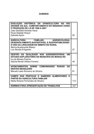 SUMÁRIO



EVOLUÇÃO HISTÓRICA DA OVINOCULTURA NO RIO
GRANDE DO SUL: COMPORTAMENTO DO REBANHO OVINO
E PRODUÇÃO DE LÃ DE 1980 A 2007
João Garibaldi Almeida Viana
Paulo Dabdab Waquil
Gabriela Spohr                                    05

AGRICULTURA             FAMILIAR, AGROECOLOGIA,
DESENVOLVIMENTO SUSTENTÁVEL E SUSTENTABILIDADE:
O USO DA LINGUAGEM NO ÂMBITO DO RURAL
Marina Bustamante Ribeiro
Luiz Renato D’Agostini                            27

GESTÃO DA QUALIDADE NAS AGROINDÚSTRIAS: UM
ESTUDO EXPLORATÓRIO NO MUNICÍPIO DE MARAU-RS
Ivo de Moraes Pasche
Gabriel Murad Velloso Ferreira                    49

APONTAMENTOS SOBRE COMUNIDADES      RURAIS   DO
SERTÃO BRASILEIRO
Marcelo Leles Romarco de Oliveira                 81

CAMPO DAS PRÁTICAS E SABERES ALIMENTARES A
PARTIR DA AGRICULTURA FAMILIAR
Nádia Rosana Fernandes de Oliveira                113

NORMAS PARA APRESENTAÇÃO DE TRABALHOS             147
 