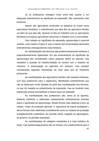 Revista Extensão Rural, DEAER/PPGExR – CCR – UFSM, Ano XVII, n° 20, Jul – Dez de 2010



         Já os professores divergem muito entre eles quanto a um
adequado entendimento do significado da expressão. São claramente mais
holísticos.
         Apesar dos agricultores envolvidos na pesquisa se verem como
agricultores familiares, o entendimento que eles têm de agricultura familiar
vai além do que eles são. Quando se fala em trabalhar com os agricultores
familiares os próprios agricultores relacionam o trabalho com a comunidade.
         Com relação ao significado da expressão agroecologia é possível
verificar, como ilustra a Figura 4, que a maioria dos entrevistados demonstra
entendimentos ontologicamente mais holísticos.
         As manifestações dos técnicos são predominantemente holísticos e
preponderantemente objetivistas. Em seu entendimento do significado de
agroecologia são considerados vários aspectos dentro do assunto, mas
ressaltam a questão do trabalho/relação do homem com o restante da
natureza. A preocupação do agricultor em produzir, mas produzir
considerando aspectos importantes do meio para que se mantenha
produzindo.
         As manifestações dos agricultores também são bastante holísticas,
com leve predomínio para o objetivismo. Manifestam entendimentos que
não se distanciam muito daquele do perfil das manifestações dos técnicos,
no que diz respeito ao entendimento da expressão, mas se mostram mais
objetivistas porque exemplificam e trazem para sua realidade.
         As manifestações dos professores são, como já se apontou,
bastante holísticas e relativistas, apresentando entendimentos diversos
sobre o significado de agroecologia. Desde formas mais objetivas (como as
citadas “modo de produção agrícola” e “agricultura de bases ecológicas”),
até as formas mais relativistas (considerando como um sistema de produção
energeticamente sustentável, de inclusão social, negação ao agronegócio,
ao governo, às grandes empresas).
         As manifestações da categoria estudantes é a mais holística de
todas, mas epistemologicamente não se revelam com predominância para o
                                                                                                      41
 