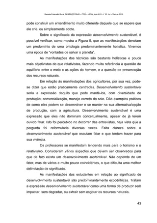 Revista Extensão Rural, DEAER/PPGExR – CCR – UFSM, Ano XVII, n° 20, Jul – Dez de 2010



pode construir um entendimento muito diferente daquele que se espere que
ele crie, ou simplesmente adote.
         Sobre o significado da expressão desenvolvimento sustentável, é
possível verificar, como mostra a Figura 5, que as manifestações denotam
um predomínio de uma ontologia predominantemente holística. Vivemos
uma época de “vontades de salvar o planeta”.
         As manifestações dos técnicos são bastante holísticas e pouco
mais objetivistas do que relativistas, fazendo muita referência à questão de
equilíbrio entre o meio e as ações do homem, e a questão de preservação
dos recursos naturais.
         Em relação às manifestações dos agricultores, por sua vez, pode-
se dizer que estão praticamente centradas. Desenvolvimento sustentável
seria a expressão daquilo que pode mantê-los, com diversidade de
produção, comercialização, manejo correto do solo. Dão exemplos práticos
de como eles podem se desenvolver e se manter na sua alternativa/opção
de produção, com a agricultura. Desenvolvimento sustentável é uma
expressão que eles não dominam conceitualmente, apesar de já terem
ouvido falar. Isto foi percebido no decorrer das entrevistas, haja vista que a
pergunta   foi    reformulada            diversas          vezes.        Falta       clareza        sobre   o
desenvolvimento sustentável que escutam falar e que tentam trazer para
sua vivência.
         Os professores se manifestam tendendo mais para o holísmo e o
relativismo. Consideram vários aspectos que devem ser observados para
que de fato exista um desenvolvimento sustentável. Não depende de um
fator, mas de vários e muito pouco coincidentes, o que dificulta uma melhor
delimitação de significado.
         As manifestações dos estudantes em relação ao significado de
desenvolvimento sustentável são predominantemente ecocêntricas. Tratam
a expressão desenvolvimento sustentável como uma forma de produzir sem
impactar, sem degradar, ou extrair sem esgotar os recursos naturais.


                                                                                                            43
 