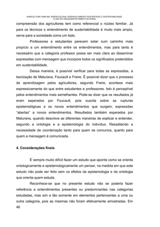AGRICULTURA FAMILIAR, AGROECOLOGIA, DESENVOLVIMENTO SUSTENTÁVEL E SUSTENTABILIDADE:
                               O USO DA LINGUAGEM NO ÂMBITO DO RURAL

compreensão dos agricultores tem como referencial o núcleo familiar. Já
para os técnicos o entendimento de sustentabilidade é muito mais amplo,
serve para a sociedade como um todo.
         Professores e estudantes parecem estar num caminho mais
propício a um entendimento entre os entendimentos, mas para tanto é
necessário que a categoria professor possa ser mais clara ao disseminar
expressões com mensagem que incorpore todos os significados pretendidos
em sustentabilidade.
         Dessa maneira, é possível verificar para todas as expressões, a
teorização de Maturana, Foucault e Freire. É possível dizer que o processo
de aprendizagem pelos agricultores, segundo Freire, acontece mais
expressivamente do que entre estudantes e professores. Isto é perceptível
pelos entendimentos mais semelhantes. Pode-se dizer que os resultados já
eram    esperados        por     Foucault,       pois    suscita      sobre      as     rupturas
epistemológicas e os novos entendimentos que surgem; expressões
“abertas” a novos entendimentos. Resultados também esperados por
Maturana, quando descreve as diferentes maneiras de explicar e entender,
segundo a ontologia e a epistemologia do indivíduo. Ressaltando a
necessidade de coordenação tanto para quem se comunica, quanto para
quem a mensagem é comunicada.


4. Considerações finais


         É sempre muito difícil fazer um estudo que aponte como se orienta
ontologicamente e epistemologicamente um pensar, na medida em que este
estudo não pode ser feito sem os efeitos da epistemologia e da ontologia
que orienta quem estuda.
         Reconhece-se que no presente estudo não se poderia fazer
referência a entendimentos presentes ou predominantes nas categorias
estudadas, mas sim e tão somente em elementos pertencentes a uma ou
outra categoria, pois as mesmas não foram efetivamente amostradas. Em
46
 