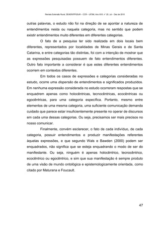 Revista Extensão Rural, DEAER/PPGExR – CCR – UFSM, Ano XVII, n° 20, Jul – Dez de 2010



outras palavras, o estudo não foi na direção de se apontar a natureza de
entendimentos nesta ou naquela categoria, mas no sentido que podem
existir entendimentos muito diferentes em diferentes categorias.
        O fato de a pesquisa ter sido realizada em dois locais bem
diferentes, representados por localidades de Minas Gerais e de Santa
Catarina, e entre categorias tão distintas, foi com a intenção de mostrar que
as expressões pesquisadas possuem de fato entendimentos diferentes.
Outro fato importante a considerar é que estes diferentes entendimentos
ocorrem em contextos diferentes.
        Em todos os casos de expressões e categorias consideradas no
estudo, ocorre uma dispersão de entendimentos e significados produzidos.
Em nenhuma expressão considerada no estudo ocorreram respostas que se
enquadrem apenas como holocêntricas, tecnocêntricas, ecocêntricas ou
egocêntricas, para uma categoria específica. Portanto, mesmo entre
elementos de uma mesma categoria, uma suficiente comunicação demanda
cuidado que parece estar insuficientemente presente no operar de discursos
em cada uma dessas categorias. Ou seja, precisamos ser mais precisos no
nosso comunicar.
        Finalmente, convém esclarecer, o fato de cada indivíduo, de cada
categoria, possuir entendimentos e produzir manifestações referentes
àquelas expressões, e que segundo Wals e Bawden (2000) podem ser
enquadrados, não significa que se esteja enquadrando o modo de ser do
manifestante. Ou seja, ninguém é apenas holocêntrico, tecnocêntrico,
ecocêntrico ou egocêntrico, e sim que sua manifestação é sempre produto
de uma visão de mundo ontológica e epistemologicamente orientada, como
citado por Maturana e Foucault.




                                                                                                    47
 