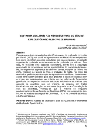 Revista Extensão Rural, DEAER/PPGExR – CCR – UFSM, Ano XVII, n° 20, Jul – Dez de 2010




    GESTÃO DA QUALIDADE NAS AGROINDÚSTRIAS: UM ESTUDO
               EXPLORATÓRIO NO MUNICÍPIO DE MARAU-RS

                                                                                                       1
                                                                           Ivo de Moraes Pasche
                                                                                                  2
                                                                   Gabriel Murad Velloso Ferreira

Resumo
Esta pesquisa teve como objetivo identificar as eras da qualidade, propostas
por Garvin (2002), nas quais as agroindústrias de Marau-RS se enquadram,
bem como identificar as ações executadas por estas empresas, em relação
à gestão da qualidade, e as ferramentas da qualidade que utilizam. Para
isso, foi realizada uma pesquisa exploratória, sendo que a população
pesquisada foi composta por quinze agroindústrias do município de Marau-
RS, abrangendo os segmentos de laticínios, carnes, moagem de farinha fina
milho, moagem de farinha de trigo e produção de ração. Por meio dos
resultados, pôde-se perceber que as agroindústrias de Marau desenvolvem
ações para buscar qualidade para seus produtos e estão preocupadas com
a origem da matéria-prima, no entanto, em se tratando de ferramentas
gerenciais, as empresas sinalizam utilização incipiente e as práticas para
garantia da qualidade são, em maioria, as exigidas por órgãos
fiscalizadores, com exceção das empresas de grande porte. Com relação às
eras da qualidade, verificou-se que a maioria se enquadra
predominantemente na Garantia da Qualidade (60%), por conseguinte, tem-
se 20% na Gestão Estratégica da Qualidade, 13,3% no Controle Estatístico
e 6,6% na inspeção.

Palavras-chaves: Gestão da Qualidade; Eras da Qualidade; Ferramentas
da Qualidade; Agroindústria.



1
  Administrador de Empresas, graduado pela FABE –Faculdade da Associação Brasiliense de
Educação de Marau RS, Pós- graduado pela FGV, Fundação Getúlio Vargas de Passo Fundo RS,
residente na Rua Caramurú 354, Bairro Progresso, Marau RS, e-mail: ivopasche@yahoo.com.br.
2
  Professor da Universidade Federal de Santa Maria / Colégio Politécnico da UFSM. Mestre em
Agronegócios pela UFRGS. Doutorando em Extensão Rural pela UFSM. Av. João Machado
Soares, 1240 / 301 Bloco A1. e-mail: gabriel@politecnico.ufsm.br.
                                                                                                      49
 