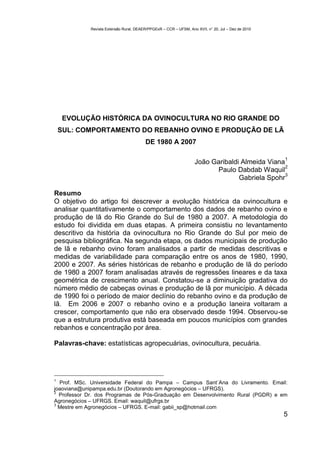 Revista Extensão Rural, DEAER/PPGExR – CCR – UFSM, Ano XVII, n° 20, Jul – Dez de 2010




     EVOLUÇÃO HISTÓRICA DA OVINOCULTURA NO RIO GRANDE DO
    SUL: COMPORTAMENTO DO REBANHO OVINO E PRODUÇÃO DE LÃ
                                          DE 1980 A 2007

                                                                                                     1
                                                                    João Garibaldi Almeida Viana
                                                                                                 2
                                                                          Paulo Dabdab Waquil
                                                                                                 3
                                                                                  Gabriela Spohr

Resumo
O objetivo do artigo foi descrever a evolução histórica da ovinocultura e
analisar quantitativamente o comportamento dos dados de rebanho ovino e
produção de lã do Rio Grande do Sul de 1980 a 2007. A metodologia do
estudo foi dividida em duas etapas. A primeira consistiu no levantamento
descritivo da história da ovinocultura no Rio Grande do Sul por meio de
pesquisa bibliográfica. Na segunda etapa, os dados municipais de produção
de lã e rebanho ovino foram analisados a partir de medidas descritivas e
medidas de variabilidade para comparação entre os anos de 1980, 1990,
2000 e 2007. As séries históricas de rebanho e produção de lã do período
de 1980 a 2007 foram analisadas através de regressões lineares e da taxa
geométrica de crescimento anual. Constatou-se a diminuição gradativa do
número médio de cabeças ovinas e produção de lã por município. A década
de 1990 foi o período de maior declínio do rebanho ovino e da produção de
lã. Em 2006 e 2007 o rebanho ovino e a produção laneira voltaram a
crescer, comportamento que não era observado desde 1994. Observou-se
que a estrutura produtiva está baseada em poucos municípios com grandes
rebanhos e concentração por área.

Palavras-chave: estatísticas agropecuárias, ovinocultura, pecuária.




1
  Prof. MSc. Universidade Federal do Pampa – Campus Sant´Ana do Livramento. Email:
joaoviana@unipampa.edu.br (Doutorando em Agronegócios – UFRGS).
2
  Professor Dr. dos Programas de Pós-Graduação em Desenvolvimento Rural (PGDR) e em
Agronegócios – UFRGS. Email: waquil@ufrgs.br
3
  Mestre em Agronegócios – UFRGS. E-mail: gabii_sp@hotmail.com
                                                                                                     5
 