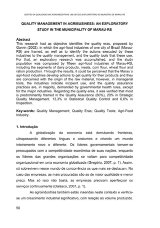 GESTÃO DA QUALIDADE NAS AGROINDÚSTRIAS: UM ESTUDO EXPLORATÓRIO NO MUNICÍPIO DE MARAU-RS



     QUALITY MANAGEMENT IN AGRIBUSINESS: AN EXPLORATORY
                 STUDY IN THE MUNICIPALITY OF MARAU-RS

Abstract
This research had as objective identifies the quality eras, proposed by
Garvin (2002), in which the agri-food industries of one city of Brazil (Marau-
RS) are framed, as well as to identify the actions executed by these
industries to the quality management, and the quality tools that these use.
For that, an exploratory research was accomplished, and the study
population was composed by fifteen agri-food industries of Marau-RS,
including the segments of dairy products, meats, corn flour, wheat flour and
ration production. Through the results, it could be perceived that the Marau´s
agri-food industries develop actions to get quality for their products and they
are concerned with the origin of the raw material, however, in managerial
tools, the industries indicate incipient use, and the quality assurance
practices are, in majority, demanded by governmental health rules, except
for the major industries. Regarding the quality eras, it was verified that most
is predominantly framed in the Quality Assurance (60%), 20% in Strategic
Quality Management, 13,3% in Statistical Quality Control and 6,6% in
Inspection.

Key-words: Quality Management; Quality Eras; Quality Tools; Agri-Food
Industry.


1. Introdução
          A     globalização        da    economia         está     derrubando        fronteiras,
ultrapassando diferentes línguas e costumes e criando um mundo
inteiramente novo e diferente. Os líderes governamentais tornam-se
preocupados com a competitividade econômica de suas nações, enquanto
os líderes das grandes organizações se voltam para competitividade
organizacional em uma economia globalizada (Gregório, 2007, p. 1). Assim,
só sobrevivem nesse mundo de concorrência os que mais se destacam. No
caso das empresas, as mais procuradas são as de maior qualidade e menor
preço. Mas só isso não basta, as empresas precisam aperfeiçoar os
serviços continuamente (Dalasco, 2007, p. 1).
          As agroindústrias também estão inseridas neste contexto e verifica-
se um crescimento industrial significativo, com relação ao volume produzido.

50
 