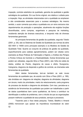 GESTÃO DA QUALIDADE NAS AGROINDÚSTRIAS: UM ESTUDO EXPLORATÓRIO NO MUNICÍPIO DE MARAU-RS



inspeção, controle estatístico da qualidade, garantia da qualidade e gestão
estratégica da qualidade. Em sua forma original, era relativa e voltada para
a inspeção. Hoje, as atividades relacionadas com a qualidade se ampliaram
e são consideradas essenciais para o sucesso estratégico. No mesmo
sentido, o autor comenta que antes a qualidade era um reino exclusivo dos
departamentos de produção e operações, atualmente ela engloba funções
diversificadas, como compras, engenharia e pesquisa de marketing,
recebendo atenção de diversos executivos, e lançando mão de diversas
ferramentas gerenciais.
         As principais ferramentas de gestão da qualidade, segundo Toledo
(2001, p. 20), são os Sistemas de Gestão da Qualidade (as normas da série
ISO 9001 e 14000 como principais exemplo) e os Modelos de Gestão da
Qualidade Total. Quanto ao conjunto de práticas de gestão da qualidade,
especificamente para cadeias agroalimentares, podem ser citadas como
exemplos as Boas Práticas de Fabricação e Higiene, a Análise dos Perigos
e Pontos Críticos de Controle e a Rastreabilidade. Outras ferramentas que
podem ser utilizadas, segundo Silva e Peso (2001), são: folha de coleta de
dados, análise de Pareto, diagrama de causa e efeito, fluxograma,
histograma, diagrama de dispersão e gráfico de controle, as chamadas sete
ferramentas da qualidade.
         Além destas           ferramentas, tem-se também                   as sete novas
ferramentas da qualidade que, de acordo com Silva e Peso (2001, p. 189),
são divididas em: diagrama de relações; diagrama de afinidades; diagrama
em árvore; matriz de prioridades; matriz de relacionamento; carta programa
de processo de decisão e diagrama de atividades. Com isso, percebe-se a
existência de ferramentas da qualidade que podem ser trabalhadas a partir
de dados quantitativos bem como qualitativos, de forma a contribuir na
identificação e análise de problemas, com o intuído de que as organizações
possam melhorar a qualidade de seus produtos, serviços e processos.
         Trazendo para o foco desta pesquisa, Toledo, Batalha e Amaral
(2000) mencionam que apesar da importância incontestável do setor
52
 