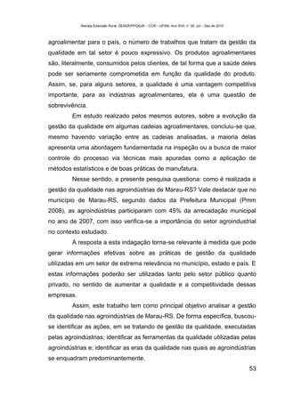 Revista Extensão Rural, DEAER/PPGExR – CCR – UFSM, Ano XVII, n° 20, Jul – Dez de 2010



agroalimentar para o país, o número de trabalhos que tratam da gestão da
qualidade em tal setor é pouco expressivo. Os produtos agroalimentares
são, literalmente, consumidos pelos clientes, de tal forma que a saúde deles
pode ser seriamente comprometida em função da qualidade do produto.
Assim, se, para alguns setores, a qualidade é uma vantagem competitiva
importante, para as indústrias agroalimentares, ela é uma questão de
sobrevivência.
         Em estudo realizado pelos mesmos autores, sobre a evolução da
gestão da qualidade em algumas cadeias agroalimentares, concluiu-se que,
mesmo havendo variação entre as cadeias analisadas, a maioria delas
apresenta uma abordagem fundamentada na inspeção ou a busca de maior
controle do processo via técnicas mais apuradas como a aplicação de
métodos estatísticos e de boas práticas de manufatura.
         Nesse sentido, a presente pesquisa questiona: como é realizada a
gestão da qualidade nas agroindústrias de Marau-RS? Vale destacar que no
município de Marau-RS, segundo dados da Prefeitura Municipal (Pmm
2008), as agroindústrias participaram com 45% da arrecadação municipal
no ano de 2007, com isso verifica-se a importância do setor agroindustrial
no contexto estudado.
         A resposta a esta indagação torna-se relevante à medida que pode
gerar informações efetivas sobre as práticas de gestão da qualidade
utilizadas em um setor de extrema relevância no município, estado e país. E
estas informações poderão ser utilizadas tanto pelo setor público quanto
privado, no sentido de aumentar a qualidade e a competitividade dessas
empresas.
         Assim, este trabalho tem como principal objetivo analisar a gestão
da qualidade nas agroindústrias de Marau-RS. De forma específica, buscou-
se identificar as ações, em se tratando de gestão da qualidade, executadas
pelas agroindústrias; identificar as ferramentas da qualidade utilizadas pelas
agroindústrias e; identificar as eras da qualidade nas quais as agroindústrias
se enquadram predominantemente.
                                                                                                    53
 
