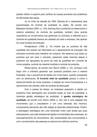 Revista Extensão Rural, DEAER/PPGExR – CCR – UFSM, Ano XVII, n° 20, Jul – Dez de 2010



padrão inferior e superior para verificar as causas prováveis dos problemas
de fabricação das peças.
        Já no início da década de 1950, Deming foi o responsável pela
popularização do controle de qualidade no Japão. De acordo com
Ballestero-Alvarez (2001, p. 143), Deming ficou conhecido ao desenvolver o
sistema estatístico de controle da qualidade, também dava grande
importância ao envolvimento das gerências no processo e defendia que o
controle de qualidade deveria ser adotado em toda a empresa, não apenas
em suas funções de produção.
        Feingenbaum (1992, p. 14) mostra que os produtos de alta
qualidade não podiam ser fabricados se o departamento de produção não
estivesse envolvido para trabalhar em conjunto. Ele observou que todos os
produtos que iam para o mercado, passavam pelas mesmas etapas e
poderiam ser agrupados do ponto de vista da qualidade em: controle de
novos projetos, controle de material recebido e controle de produtos.
        Nessa época, de acordo com Garvin (2002, p. 14), começou uma
briga com a indústria japonesa que produzia produtos com a mesma
finalidade, mas o percentual de defeito era muito baixo, quando comparado
com os americanos. O Controle total da qualidade passou a incluir o
desenvolvimento de novos produtos, a seleção de novos fornecedores e o
atendimento aos clientes, além do controle de fabricação.
        Com o passar do tempo, as empresas passaram a adotar um
programa mais abrangente que enquadra todas as eras da qualidade, a
chamada gestão estratégica da qualidade. A gestão estratégica da
qualidade, de acordo com Garvin (2002, p. 32), não é uma negação dos
movimentos que a precederam e sim uma extensão dos mesmos,
incorporando elementos das três etapas já descritas anteriormente. Porém,
a abordagem estratégica tem uma dimensão muito mais ampla que suas
antecessoras, pois está diretamente ligada à lucratividade das empresas, ao
acompanhamento da concorrência, das necessidades dos consumidores e
com o envolvimento das pessoas no alcance da melhoria contínua.
                                                                                                    55
 
