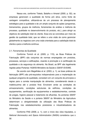 GESTÃO DA QUALIDADE NAS AGROINDÚSTRIAS: UM ESTUDO EXPLORATÓRIO NO MUNICÍPIO DE MARAU-RS



         Nessa era, conforme Toledo, Batalha e Amaral (2000, p. 92), as
empresas gerenciam a qualidade de forma pró ativa, como fonte de
vantagem competitiva, utilizando-se de um processo de planejamento
estratégico para a qualidade e de um amplo conjunto de ações (programas,
treinamentos, grupos de melhoria, ferramentas de análise e melhoria de
processo, qualidade no desenvolvimento do produto, etc.), para atingir os
objetivos de satisfação total do cliente. Essa era se concretiza por meio da
gestão da qualidade total, que se refere a uma visão de como gerenciar
globalmente os negócios com uma visão orientada para a satisfação total do
cliente e para a melhoria contínua.


2.1. Ferramentas da Qualidade
         Conforme Tomich et al. (2005, p. 115), as Boas Práticas de
Fabricação (BPF) são conjuntos de normas empregadas em produtos,
processos, serviços e edificações, visando à promoção e à certificação da
qualidade e da segurança do alimento. No Brasil, as BPF são legalmente
regidas pelas Portarias 1428/93-Ministério da Saúde e 326/97-SVS/MS.
         De acordo com Magalhães et al. (2003, p. 1), as boas práticas de
fabricação (BPF) são pré-requisitos indispensáveis para a implantação de
qualquer programa de qualidade, consistem em um conjunto de princípios e
regras para a correta manipulação de alimentos, considerando desde a
matéria-prima até o produto final. Envolvem ainda as condições de
armazenamento,         condições        estruturais      de    edifícios,     condições        de
equipamentos, sanificação de equipamentos e estabelecimentos, controle
de pragas, higiene pessoal e tratamento de efluentes. As portarias 326/97
do Ministério da Saúde e a portaria 368/97 do Ministério da Agricultura
determinam a obrigatoriedade da utilização das Boas Práticas de
Fabricação nos estabelecimentos produtores e industrializadores de
alimentos.
         Conforme PAS (2008, p. 1), com o início dos vôos tripulados, a
National Aeronautics and Space Administration (NASA) considerou que o
56
 