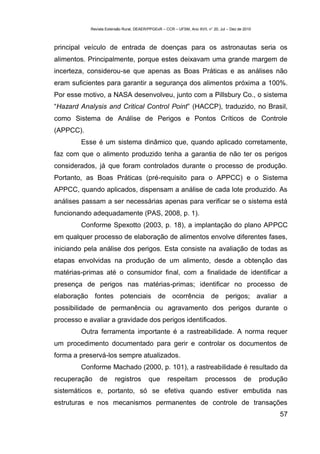 Revista Extensão Rural, DEAER/PPGExR – CCR – UFSM, Ano XVII, n° 20, Jul – Dez de 2010



principal veículo de entrada de doenças para os astronautas seria os
alimentos. Principalmente, porque estes deixavam uma grande margem de
incerteza, considerou-se que apenas as Boas Práticas e as análises não
eram suficientes para garantir a segurança dos alimentos próxima a 100%.
Por esse motivo, a NASA desenvolveu, junto com a Pillsbury Co., o sistema
“Hazard Analysis and Critical Control Point” (HACCP), traduzido, no Brasil,
como Sistema de Análise de Perigos e Pontos Críticos de Controle
(APPCC).
        Esse é um sistema dinâmico que, quando aplicado corretamente,
faz com que o alimento produzido tenha a garantia de não ter os perigos
considerados, já que foram controlados durante o processo de produção.
Portanto, as Boas Práticas (pré-requisito para o APPCC) e o Sistema
APPCC, quando aplicados, dispensam a análise de cada lote produzido. As
análises passam a ser necessárias apenas para verificar se o sistema está
funcionando adequadamente (PAS, 2008, p. 1).
        Conforme Spexotto (2003, p. 18), a implantação do plano APPCC
em qualquer processo de elaboração de alimentos envolve diferentes fases,
iniciando pela análise dos perigos. Esta consiste na avaliação de todas as
etapas envolvidas na produção de um alimento, desde a obtenção das
matérias-primas até o consumidor final, com a finalidade de identificar a
presença de perigos nas matérias-primas; identificar no processo de
elaboração fontes potenciais de ocorrência de perigos; avaliar a
possibilidade de permanência ou agravamento dos perigos durante o
processo e avaliar a gravidade dos perigos identificados.
        Outra ferramenta importante é a rastreabilidade. A norma requer
um procedimento documentado para gerir e controlar os documentos de
forma a preservá-los sempre atualizados.
        Conforme Machado (2000, p. 101), a rastreabilidade é resultado da
recuperação     de      registros         que       respeitam           processos            de     produção
sistemáticos e, portanto, só se efetiva quando estiver embutida nas
estruturas e nos mecanismos permanentes de controle de transações
                                                                                                         57
 
