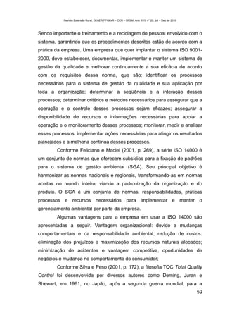 Revista Extensão Rural, DEAER/PPGExR – CCR – UFSM, Ano XVII, n° 20, Jul – Dez de 2010



Sendo importante o treinamento e a reciclagem do pessoal envolvido com o
sistema, garantindo que os procedimentos descritos estão de acordo com a
prática da empresa. Uma empresa que quer implantar o sistema ISO 9001-
2000, deve estabelecer, documentar, implementar e manter um sistema de
gestão da qualidade e melhorar continuamente a sua eficácia de acordo
com os requisitos dessa norma, que são: identificar os processos
necessários para o sistema de gestão da qualidade e sua aplicação por
toda a organização; determinar a seqüência e a interação desses
processos; determinar critérios e métodos necessários para assegurar que a
operação e o controle desses processos sejam eficazes; assegurar a
disponibilidade de recursos e informações necessárias para apoiar a
operação e o monitoramento desses processos; monitorar, medir e analisar
esses processos; implementar ações necessárias para atingir os resultados
planejados e a melhoria contínua desses processos.
        Conforme Feliciano e Maciel (2001, p. 269), a série ISO 14000 é
um conjunto de normas que oferecem subsídios para a fixação de padrões
para o sistema de gestão ambiental (SGA). Seu principal objetivo é
harmonizar as normas nacionais e regionais, transformando-as em normas
aceitas no mundo inteiro, viando a padronização da organização e do
produto. O SGA é um conjunto de normas, responsabilidades, práticas
processos   e     recursos          necessários            para       implementar e                 manter o
gerenciamento ambiental por parte da empresa.
        Algumas vantagens para a empresa em usar a ISO 14000 são
apresentadas a seguir. Vantagem organizacional: devido a mudanças
comportamentais e da responsabilidade ambiental; redução de custos:
eliminação dos prejuízos e maximização dos recursos naturais alocados;
minimização de acidentes e vantagem competitiva, oportunidades de
negócios e mudança no comportamento do consumidor;
        Conforme Silva e Peso (2001, p, 172), a filosofia TQC Total Quality
Control foi desenvolvida por diversos autores como Deming, Juran e
Shewart, em 1961, no Japão, após a segunda guerra mundial, para a
                                                                                                          59
 