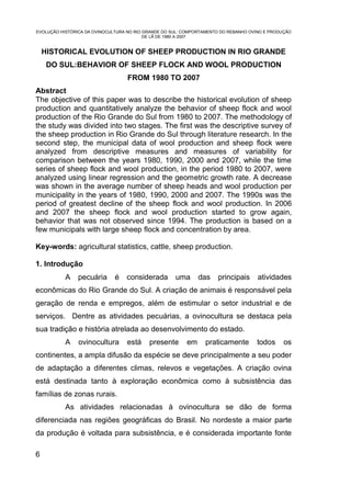 EVOLUÇÃO HISTÓRICA DA OVINOCULTURA NO RIO GRANDE DO SUL: COMPORTAMENTO DO REBANHO OVINO E PRODUÇÃO
                                          DE LÃ DE 1980 A 2007


    HISTORICAL EVOLUTION OF SHEEP PRODUCTION IN RIO GRANDE
     DO SUL:BEHAVIOR OF SHEEP FLOCK AND WOOL PRODUCTION
                                   FROM 1980 TO 2007
Abstract
The objective of this paper was to describe the historical evolution of sheep
production and quantitatively analyze the behavior of sheep flock and wool
production of the Rio Grande do Sul from 1980 to 2007. The methodology of
the study was divided into two stages. The first was the descriptive survey of
the sheep production in Rio Grande do Sul through literature research. In the
second step, the municipal data of wool production and sheep flock were
analyzed from descriptive measures and measures of variability for
comparison between the years 1980, 1990, 2000 and 2007, while the time
series of sheep flock and wool production, in the period 1980 to 2007, were
analyzed using linear regression and the geometric growth rate. A decrease
was shown in the average number of sheep heads and wool production per
municipality in the years of 1980, 1990, 2000 and 2007. The 1990s was the
period of greatest decline of the sheep flock and wool production. In 2006
and 2007 the sheep flock and wool production started to grow again,
behavior that was not observed since 1994. The production is based on a
few municipals with large sheep flock and concentration by area.

Key-words: agricultural statistics, cattle, sheep production.

1. Introdução
           A    pecuária      é   considerada        uma      das    principais      atividades
econômicas do Rio Grande do Sul. A criação de animais é responsável pela
geração de renda e empregos, além de estimular o setor industrial e de
serviços. Dentre as atividades pecuárias, a ovinocultura se destaca pela
sua tradição e história atrelada ao desenvolvimento do estado.
           A    ovinocultura      está     presente      em      praticamente       todos      os
continentes, a ampla difusão da espécie se deve principalmente a seu poder
de adaptação a diferentes climas, relevos e vegetações. A criação ovina
está destinada tanto à exploração econômica como à subsistência das
famílias de zonas rurais.
           As atividades relacionadas à ovinocultura se dão de forma
diferenciada nas regiões geográficas do Brasil. No nordeste a maior parte
da produção é voltada para subsistência, e é considerada importante fonte

6
 