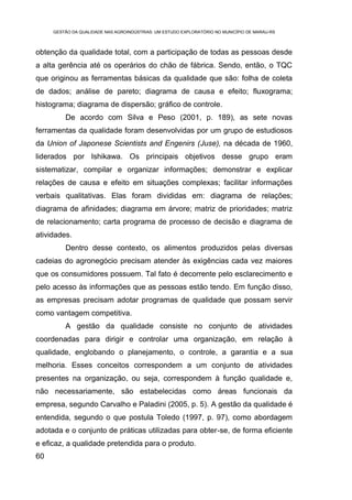 GESTÃO DA QUALIDADE NAS AGROINDÚSTRIAS: UM ESTUDO EXPLORATÓRIO NO MUNICÍPIO DE MARAU-RS



obtenção da qualidade total, com a participação de todas as pessoas desde
a alta gerência até os operários do chão de fábrica. Sendo, então, o TQC
que originou as ferramentas básicas da qualidade que são: folha de coleta
de dados; análise de pareto; diagrama de causa e efeito; fluxograma;
histograma; diagrama de dispersão; gráfico de controle.
         De acordo com Silva e Peso (2001, p. 189), as sete novas
ferramentas da qualidade foram desenvolvidas por um grupo de estudiosos
da Union of Japonese Scientists and Engenirs (Juse), na década de 1960,
liderados por Ishikawa. Os principais objetivos desse grupo eram
sistematizar, compilar e organizar informações; demonstrar e explicar
relações de causa e efeito em situações complexas; facilitar informações
verbais qualitativas. Elas foram divididas em: diagrama de relações;
diagrama de afinidades; diagrama em árvore; matriz de prioridades; matriz
de relacionamento; carta programa de processo de decisão e diagrama de
atividades.
         Dentro desse contexto, os alimentos produzidos pelas diversas
cadeias do agronegócio precisam atender às exigências cada vez maiores
que os consumidores possuem. Tal fato é decorrente pelo esclarecimento e
pelo acesso às informações que as pessoas estão tendo. Em função disso,
as empresas precisam adotar programas de qualidade que possam servir
como vantagem competitiva.
         A gestão da qualidade consiste no conjunto de atividades
coordenadas para dirigir e controlar uma organização, em relação à
qualidade, englobando o planejamento, o controle, a garantia e a sua
melhoria. Esses conceitos correspondem a um conjunto de atividades
presentes na organização, ou seja, correspondem à função qualidade e,
não necessariamente, são estabelecidas como áreas funcionais da
empresa, segundo Carvalho e Paladini (2005, p. 5). A gestão da qualidade é
entendida, segundo o que postula Toledo (1997, p. 97), como abordagem
adotada e o conjunto de práticas utilizadas para obter-se, de forma eficiente
e eficaz, a qualidade pretendida para o produto.
60
 