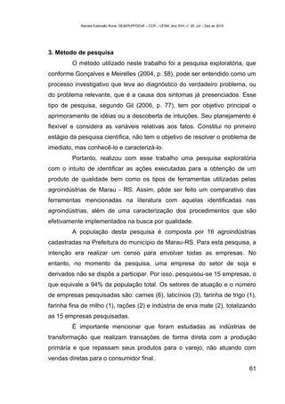 Revista Extensão Rural, DEAER/PPGExR – CCR – UFSM, Ano XVII, n° 20, Jul – Dez de 2010




3. Método de pesquisa
         O método utilizado neste trabalho foi a pesquisa exploratória, que
conforme Gonçalves e Meirelles (2004, p. 58), pode ser entendido como um
processo investigativo que leva ao diagnóstico do verdadeiro problema, ou
do problema relevante, que é a causa dos sintomas já presenciados. Esse
tipo de pesquisa, segundo Gil (2006, p. 77), tem por objetivo principal o
aprimoramento de idéias ou a descoberta de intuições. Seu planejamento é
flexível e considera as variáveis relativas aos fatos. Constitui no primeiro
estágio da pesquisa científica, não tem o objetivo de resolver o problema de
imediato, mas conhecê-lo e caracterizá-lo.
         Portanto, realizou com esse trabalho uma pesquisa exploratória
com o intuito de identificar as ações executadas para a obtenção de um
produto de qualidade bem como os tipos de ferramentas utilizadas pelas
agroindústrias de Marau - RS. Assim, pôde ser feito um comparativo das
ferramentas mencionadas na literatura com aquelas identificadas nas
agroindústrias, além de uma caracterização dos procedimentos que são
efetivamente implementados na busca por qualidade.
         A população desta pesquisa é composta por 16 agroindústrias
cadastradas na Prefeitura do município de Marau-RS. Para esta pesquisa, a
intenção era realizar um censo para envolver todas as empresas. No
entanto, no momento da pesquisa, uma empresa do setor de soja e
derivados não se dispôs a participar. Por isso, pesquisou-se 15 empresas, o
que equivale a 94% da população total. Os setores de atuação e o número
de empresas pesquisadas são: carnes (6), laticínios (3), farinha de trigo (1),
farinha fina de milho (1), rações (2) e indústria de erva mate (2), totalizando
as 15 empresas pesquisadas.
         É importante mencionar que foram estudadas as indústrias de
transformação que realizam transações de forma direta com a produção
primária e que repassam seus produtos para o varejo, não atuando com
vendas diretas para o consumidor final.
                                                                                                    61
 