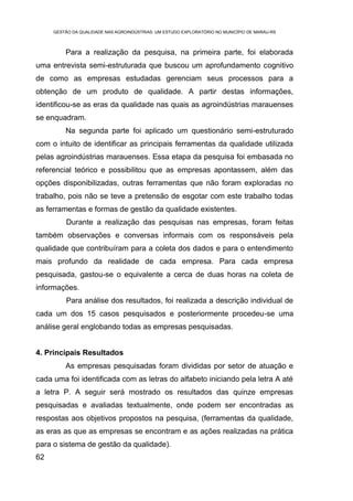 GESTÃO DA QUALIDADE NAS AGROINDÚSTRIAS: UM ESTUDO EXPLORATÓRIO NO MUNICÍPIO DE MARAU-RS



         Para a realização da pesquisa, na primeira parte, foi elaborada
uma entrevista semi-estruturada que buscou um aprofundamento cognitivo
de como as empresas estudadas gerenciam seus processos para a
obtenção de um produto de qualidade. A partir destas informações,
identificou-se as eras da qualidade nas quais as agroindústrias marauenses
se enquadram.
         Na segunda parte foi aplicado um questionário semi-estruturado
com o intuito de identificar as principais ferramentas da qualidade utilizada
pelas agroindústrias marauenses. Essa etapa da pesquisa foi embasada no
referencial teórico e possibilitou que as empresas apontassem, além das
opções disponibilizadas, outras ferramentas que não foram exploradas no
trabalho, pois não se teve a pretensão de esgotar com este trabalho todas
as ferramentas e formas de gestão da qualidade existentes.
         Durante a realização das pesquisas nas empresas, foram feitas
também observações e conversas informais com os responsáveis pela
qualidade que contribuíram para a coleta dos dados e para o entendimento
mais profundo da realidade de cada empresa. Para cada empresa
pesquisada, gastou-se o equivalente a cerca de duas horas na coleta de
informações.
         Para análise dos resultados, foi realizada a descrição individual de
cada um dos 15 casos pesquisados e posteriormente procedeu-se uma
análise geral englobando todas as empresas pesquisadas.


4. Principais Resultados
         As empresas pesquisadas foram divididas por setor de atuação e
cada uma foi identificada com as letras do alfabeto iniciando pela letra A até
a letra P. A seguir será mostrado os resultados das quinze empresas
pesquisadas e avaliadas textualmente, onde podem ser encontradas as
respostas aos objetivos propostos na pesquisa, (ferramentas da qualidade,
as eras as que as empresas se encontram e as ações realizadas na prática
para o sistema de gestão da qualidade).
62
 