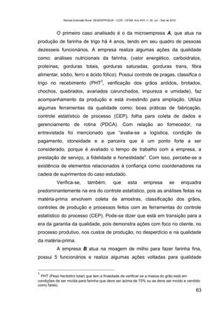 Revista Extensão Rural, DEAER/PPGExR – CCR – UFSM, Ano XVII, n° 20, Jul – Dez de 2010



          O primeiro caso analisado é o da microempresa A, que atua na
produção de farinha de trigo há 4 anos, tendo em seu quadro de pessoas
dezesseis funcionários. A empresa realiza algumas ações da qualidade
como: análises nutricionais da farinha, (valor energético, carboidratos,
proteínas, gorduras totais, gorduras saturadas, gorduras trans, fibra
alimentar, sódio, ferro e ácido fólico). Possui controle de pragas, classifica o
                                          3
trigo no recebimento (PHT , verificação dos grãos ardidos, brotados,
chochos, quebrados, avariados carunchados, impureza e umidade), faz
acompanhamento da produção e está investindo para ampliação. Utiliza
algumas ferramentas da qualidade como: boas práticas de fabricação,
controle estatístico de processo (CEP), folha para coleta de dados e
gerenciamento de rotina (PDCA). Com relação ao fornecedor, na
entrevistada foi mencionado que “avalia-se a logística, condição de
pagamento, idoneidade e a parceira que é um ponto forte a ser
considerado, porque é avaliado o tempo de trabalho com a empresa, a
prestação de serviço, a fidelidade e honestidade”. Com isso, percebe-se a
existência de elementos relacionados à confiança como coordenadores na
cadeia de suprimentos do caso estudado.
          Verifica-se,          também,            que        esta        empresa             se      enquadra
predominantemente na era do controle estatístico, pois as análises feitas na
matéria-prima envolvem coleta de amostras, classificação dos grãos,
controles de produção e processos feitos com as ferramentas do controle
estatístico do processo (CEP). Pode-se dizer que está em transição para a
era da garantia da qualidade, pois demonstra ações com foco no cliente, no
processo produtivo, nos custos de produção, no desperdício e na qualidade
da matéria-prima.
          A empresa B atua na moagem de milho para fazer farinha fina,
possui 5 funcionários e realiza algumas ações voltadas para qualidade


3
  PHT (Peso hectolitro total) que tem a finalidade de verificar se a massa do grão está em
condições de ser moída para farinha que deve ser acima de 70% ou se deve ser moído e vendido
como farelo.
                                                                                                           63
 