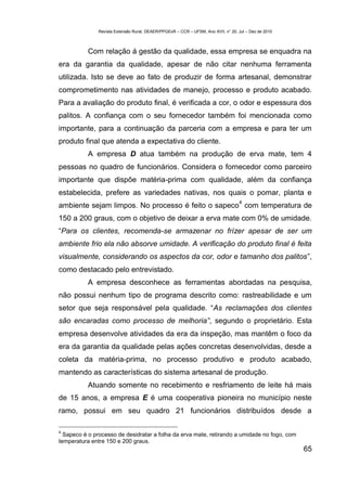Revista Extensão Rural, DEAER/PPGExR – CCR – UFSM, Ano XVII, n° 20, Jul – Dez de 2010



           Com relação á gestão da qualidade, essa empresa se enquadra na
era da garantia da qualidade, apesar de não citar nenhuma ferramenta
utilizada. Isto se deve ao fato de produzir de forma artesanal, demonstrar
comprometimento nas atividades de manejo, processo e produto acabado.
Para a avaliação do produto final, é verificada a cor, o odor e espessura dos
palitos. A confiança com o seu fornecedor também foi mencionada como
importante, para a continuação da parceria com a empresa e para ter um
produto final que atenda a expectativa do cliente.
           A empresa D atua também na produção de erva mate, tem 4
pessoas no quadro de funcionários. Considera o fornecedor como parceiro
importante que dispõe matéria-prima com qualidade, além da confiança
estabelecida, prefere as variedades nativas, nos quais o pomar, planta e
                                                                                   4
ambiente sejam limpos. No processo é feito o sapeco com temperatura de
150 a 200 graus, com o objetivo de deixar a erva mate com 0% de umidade.
“Para os clientes, recomenda-se armazenar no frízer apesar de ser um
ambiente frio ela não absorve umidade. A verificação do produto final é feita
visualmente, considerando os aspectos da cor, odor e tamanho dos palitos”,
como destacado pelo entrevistado.
           A empresa desconhece as ferramentas abordadas na pesquisa,
não possui nenhum tipo de programa descrito como: rastreabilidade e um
setor que seja responsável pela qualidade. “As reclamações dos clientes
são encaradas como processo de melhoria”, segundo o proprietário. Esta
empresa desenvolve atividades da era da inspeção, mas mantêm o foco da
era da garantia da qualidade pelas ações concretas desenvolvidas, desde a
coleta da matéria-prima, no processo produtivo e produto acabado,
mantendo as características do sistema artesanal de produção.
           Atuando somente no recebimento e resfriamento de leite há mais
de 15 anos, a empresa E é uma cooperativa pioneira no município neste
ramo, possui em seu quadro 21 funcionários distribuídos desde a

4
  Sapeco é o processo de desidratar a folha da erva mate, retirando a umidade no fogo, com
temperatura entre 150 e 200 graus.
                                                                                                       65
 