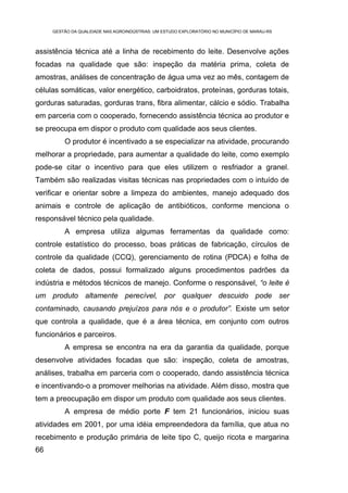 GESTÃO DA QUALIDADE NAS AGROINDÚSTRIAS: UM ESTUDO EXPLORATÓRIO NO MUNICÍPIO DE MARAU-RS



assistência técnica até a linha de recebimento do leite. Desenvolve ações
focadas na qualidade que são: inspeção da matéria prima, coleta de
amostras, análises de concentração de água uma vez ao mês, contagem de
células somáticas, valor energético, carboidratos, proteínas, gorduras totais,
gorduras saturadas, gorduras trans, fibra alimentar, cálcio e sódio. Trabalha
em parceria com o cooperado, fornecendo assistência técnica ao produtor e
se preocupa em dispor o produto com qualidade aos seus clientes.
         O produtor é incentivado a se especializar na atividade, procurando
melhorar a propriedade, para aumentar a qualidade do leite, como exemplo
pode-se citar o incentivo para que eles utilizem o resfriador a granel.
Também são realizadas visitas técnicas nas propriedades com o intuído de
verificar e orientar sobre a limpeza do ambientes, manejo adequado dos
animais e controle de aplicação de antibióticos, conforme menciona o
responsável técnico pela qualidade.
         A empresa utiliza algumas ferramentas da qualidade como:
controle estatístico do processo, boas práticas de fabricação, círculos de
controle da qualidade (CCQ), gerenciamento de rotina (PDCA) e folha de
coleta de dados, possui formalizado alguns procedimentos padrões da
indústria e métodos técnicos de manejo. Conforme o responsável, “o leite é
um produto altamente perecível, por qualquer descuido pode ser
contaminado, causando prejuízos para nós e o produtor”. Existe um setor
que controla a qualidade, que é a área técnica, em conjunto com outros
funcionários e parceiros.
         A empresa se encontra na era da garantia da qualidade, porque
desenvolve atividades focadas que são: inspeção, coleta de amostras,
análises, trabalha em parceria com o cooperado, dando assistência técnica
e incentivando-o a promover melhorias na atividade. Além disso, mostra que
tem a preocupação em dispor um produto com qualidade aos seus clientes.
         A empresa de médio porte F tem 21 funcionários, iniciou suas
atividades em 2001, por uma idéia empreendedora da família, que atua no
recebimento e produção primária de leite tipo C, queijo ricota e margarina
66
 