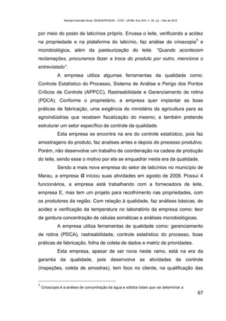 Revista Extensão Rural, DEAER/PPGExR – CCR – UFSM, Ano XVII, n° 20, Jul – Dez de 2010



por meio do posto de laticínios próprio. Envasa o leite, verificando a acidez
                                                                                                         5
na propriedade e na plataforma do laticínio, faz análise de crioscopia e
microbiológica, além da pasteurização do leite. “Quando acontecem
reclamações, procuramos fazer a troca do produto por outro, menciona o
entrevistado”.
             A empresa utiliza algumas ferramentas da qualidade como:
Controle Estatístico do Processo, Sistema de Análise e Perigo dos Pontos
Críticos de Controle (APPCC), Rastreabilidade e Gerenciamento de rotina
(PDCA). Conforme o proprietário, a empresa quer implantar as boas
práticas de fabricação, uma exigência do ministério da agricultura para as
agroindústrias que recebem fiscalização do mesmo, e também pretende
estruturar um setor específico de controle da qualidade.
             Esta empresa se encontra na era do controle estatístico, pois faz
amostragens do produto, faz analises antes e depois do processo produtivo.
Porém, não desenvolve um trabalho de coordenação na cadeia de produção
do leite, sendo esse o motivo por ela se enquadrar nesta era da qualidade.
             Sendo a mais nova empresa do setor de laticínios no município de
Marau, a empresa G iniciou suas atividades em agosto de 2008. Possui 4
funcionários, a empresa está trabalhando com a fornecedora de leite,
empresa E, mas tem um projeto para recolhimento nas propriedades, com
os produtores da região. Com relação à qualidade, faz análises básicas, de
acidez e verificação da temperatura no laboratório da empresa como: teor
de gordura concentração de células somáticas e análises microbiológicas.
             A empresa utiliza ferramentas de qualidade como: gerenciamento
de rotina (PDCA), rastreabilidade, controle estatístico do processo, boas
práticas de fabricação, folha de coleta de dados e matriz de prioridades.
             Esta empresa, apesar de ser nova neste ramo, está na era da
garantia da qualidade, pois desenvolve as atividades de controle
(inspeções, coleta de amostras), tem foco no cliente, na qualificação das


5
    Crioscopia é a análise de concentração da água e sólidos totais que vai determinar a
                                                                                                         67
 