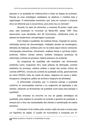 GESTÃO DA QUALIDADE NAS AGROINDÚSTRIAS: UM ESTUDO EXPLORATÓRIO NO MUNICÍPIO DE MARAU-RS



pessoas e na qualidade de matéria-prima e todas as etapas do processo.
Planeja as suas estratégias, estabelece os objetivos e mobiliza toda a
organização. O entrevistado mencionou que “para ter sucesso a empresa
deve ser diferente que a concorrência, para achar seu no mercado”.
           Atuando no setor de alimentos, a empresa H produz ração para
aves, está localizada no município de Marau-RS, desde 1997. Para
desenvolver suas atividades, têm 84 funcionários, distribuídos entre os
setores de recebimento, armazenagem e produção.
           Com relação à qualidade, faz análises físicas, inspeção do veículo,
verificação técnica da documentação, medições através de amostragens,
aferições de balanças, análises para ver se existe algum desvio nutricional,
manutenções preventivas, treinamento, análises físicas e químicas (cálcio,
proteínas, fósforo, extrato etéreo), análises biológicas (presença de
salmonela), controle do processo, higiene pessoal e do ambiente.
           Os programas de qualidade são baseados nas ferramentas
existentes como: programas 5S’s, boas práticas de fabricação, controle
estatístico do processo, sistema análise e perigo dos pontos críticos de
controle (APPCC), círculos de controle da qualidade (CCQ), gerenciamento
de rotina (PDCA), folha de coleta de dados, diagrama de causa e efeito,
fluxograma, histograma, gráfico de controle e diagrama de atividades.
           O entrevistado comentou que “a empresa planeja a qualidade
conforme as necessidades internas e as exigências da legislação e dos
clientes, utilizando as ferramentas de qualidade como base para planejar a
qualidade”.
           Esta empresa se encontra na era da gestão estratégica da
qualidade, pois engloba os conceitos do controle e garantia da qualidade, e
avança com o foco nas necessidades dos clientes e coordenação da cadeia
produtiva.
           A empresa I é de médio porte, produz ração de aves e suínos para
um frigorífico da região. O quadro de funcionários é composto por 41

quantidade de gordura, indicando a rentabilidade do queijo.
68
 