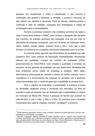Revista Extensão Rural, DEAER/PPGExR – CCR – UFSM, Ano XVII, n° 20, Jul – Dez de 2010



pessoas. No recebimento o milho é classificado, o que envolve a
verificação: dos ardidos e brotados, a umidade, a quirera e impureza, se
não estiver nos padrões é devolvido. Para as demais matérias-primas é
verificada a data de validade, condições das embalagens e coleta de
amostragens para a rastreabilidade.
          Durante o processo produtivo são coletadas amostras de ração a
                                                   6
cada 3 horas para analisar o DGM , para verificar o desgaste das peneiras
dos moinhos. As análises químicas são realizadas uma vez por mês no
laboratório da empresa contratante, para ver os teores de nutrientes como:
cálcio, fósforo, extrato etéreo, proteína bruta e fibra. Tudo isso é para
fornecer um alimento em condições nutricionais adequadas para os suínos.
          A empresa utiliza algumas das ferramentas da qualidade que são:
programa 5S’s, boas práticas de fabricação, rastreabilidade, ferramentas
básicas     da    qualidade,          círculos         de     controle         da       qualidade     (CCQ),
gerenciamento de rotina-PDCA. Com relação à qualidade, a empresa se
encontra na era garantia da qualidade por que desenvolve atividades das
eras anteriores como: coleta de amostras e análises. Além disso,
demonstra-se preocupada em atender o cliente da melhor maneira, foca a
importância e o envolvimento das pessoas no processo até a gerência.
Utiliza ferramentas com o intuito de gerenciar a qualidade do produto final.
          Com o objetivo de diversificar a propriedade, a empresa J iniciou
as atividades, abatendo suínos e vendendo nos mercados, na feira do
produtor e para as pessoas que se deslocam até a propriedade no interior
do município de Marau-RS. Possui 4 pessoas da família que auxiliam na
mão-de-obra: o pai, a mãe, o filho e a filha. Os produtos que a empresa
                                                                7                   8
industrializa são: salame, lingüiça, morcilha , scodeguin e torresmo.



6
  DGM (diâmetro geométrico médio), onde é medido o tamanho da partícula moída, para ter uma
constância e uniformidade na moagem.
7
  Morcilha, linguagem regional derivada da língua espanhol que é o mesmo que morcela. Na
culinária, enchido em que o elemento principal é o sangue de porco, gorduras e condimentos que
são colocados dentro das tripas do suíno depois de limpa. Fonte, Wickionário. Disponível em:<
2008http://pt.wiktionary.org/wiki/morcilha > Acesso em: 13 outubro 2008.
                                                                                                         69
 