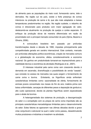 Revista Extensão Rural, DEAER/PPGExR – CCR – UFSM, Ano XVII, n° 20, Jul – Dez de 2010



de alimento para as populações do meio rural, fornecendo carne, leite e
derivados. Na região sul do país, existe a forte presença de ovinos
intensivos na produção de carne e lã, que são mais adaptados a baixas
temperaturas predominantes na região. Na região sudeste, o rebanho de
ovinos é direcionado para produtos com maior agregação de valor,
destacando-se atualmente na produção de queijos e cortes especiais. O
enfoque da produção dá-se de maneira diferenciada em razão da
proximidade com o principal mercado consumidor do país (Ojima, Bezerra e
Oliveira, 2006).
         A     ovinocultura             brasileira          tem        passado            por        profundas
transformações desde a década de 1990, impostas principalmente pela
competitividade gerada em cenário internacional. Este contexto, marcado
por profundas alterações político-econômicas, criação de mercados comuns
e a globalização da economia, afetou consideravelmente a economia
nacional. Os ganhos em produtividade tornaram-se imprescindíveis para a
viabilidade técnica e econômica da atividade (Rodrigues et al., 2007).
         O interesse industrial pela carne ovina vem crescendo devido à
demanda em ascensão, diversificação e possibilidade de venda “casada”,
que consiste no acesso de mercados nas quais exigem o fornecimento de
carne ovina e bovina.                   Entretanto, os frigoríficos ainda enfrentam
características limitantes como: sazonalidade de oferta, fornecimento de
animais jovens concentrado nos meses do fim do ano; matéria prima com
baixa uniformidade, carcaças de diferentes pesos e deposição de gordura e;
alto custo operacional, devido às plantas frigoríficas serem especializada
para o abate de bovinos.
         A heterogeneidade dos sistemas de produção, a desorganização
do setor e a competição com os preços de carne ovina importada são as
principais características mercadológicas limitantes para o desenvolvimento
do setor. Estes fatores se agravaram nas últimas décadas devido a grave
crise conjuntural e estrutural na qual o setor ovino passou, desestimulando
muitos produtores e indústrias a investirem na atividade.
                                                                                                            7
 