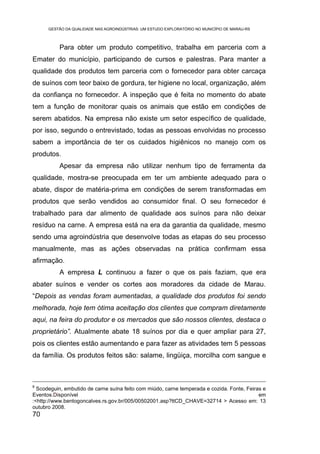 GESTÃO DA QUALIDADE NAS AGROINDÚSTRIAS: UM ESTUDO EXPLORATÓRIO NO MUNICÍPIO DE MARAU-RS



          Para obter um produto competitivo, trabalha em parceria com a
Emater do município, participando de cursos e palestras. Para manter a
qualidade dos produtos tem parceria com o fornecedor para obter carcaça
de suínos com teor baixo de gordura, ter higiene no local, organização, além
da confiança no fornecedor. A inspeção que é feita no momento do abate
tem a função de monitorar quais os animais que estão em condições de
serem abatidos. Na empresa não existe um setor específico de qualidade,
por isso, segundo o entrevistado, todas as pessoas envolvidas no processo
sabem a importância de ter os cuidados higiênicos no manejo com os
produtos.
          Apesar da empresa não utilizar nenhum tipo de ferramenta da
qualidade, mostra-se preocupada em ter um ambiente adequado para o
abate, dispor de matéria-prima em condições de serem transformadas em
produtos que serão vendidos ao consumidor final. O seu fornecedor é
trabalhado para dar alimento de qualidade aos suínos para não deixar
resíduo na carne. A empresa está na era da garantia da qualidade, mesmo
sendo uma agroindústria que desenvolve todas as etapas do seu processo
manualmente, mas as ações observadas na prática confirmam essa
afirmação.
          A empresa L continuou a fazer o que os pais faziam, que era
abater suínos e vender os cortes aos moradores da cidade de Marau.
“Depois as vendas foram aumentadas, a qualidade dos produtos foi sendo
melhorada, hoje tem ótima aceitação dos clientes que compram diretamente
aqui, na feira do produtor e os mercados que são nossos clientes, destaca o
proprietário”. Atualmente abate 18 suínos por dia e quer ampliar para 27,
pois os clientes estão aumentando e para fazer as atividades tem 5 pessoas
da família. Os produtos feitos são: salame, lingüiça, morcilha com sangue e



8
  Scodeguin, embutido de carne suína feito com miúdo, carne temperada e cozida. Fonte, Feiras e
Eventos.Disponível                                                                          em
:<http://www.bentogoncalves.rs.gov.br/005/00502001.asp?ttCD_CHAVE=32714 > Acesso em: 13
outubro 2008.
70
 