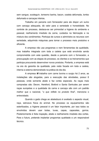 Revista Extensão Rural, DEAER/PPGExR – CCR – UFSM, Ano XVII, n° 20, Jul – Dez de 2010



sem sangue, scodeguin, torresmo banha, bacon, costela defumada, lombo
defumado e carcaças inteiras.
           Trabalha em parceria com fornecedor para ele dispor um suíno
com carcaça adequada, dá valor para a seriedade e honestidade. No
controle de processo, destaca-se ser primordial a higiene do ambiente e
pessoal, resfriamento imediato da carne, cuidados na fabricação e na
mistura dos condimentos. Participa de cursos e administra os recursos com
seriedade, adquirindo máquinas para tornar o processo mais produtivo e
eficiente.
           A empresa não usa programas e nem ferramentas da qualidade,
mas trabalha integrada com toda a cadeia que está envolvida sendo
comprometida com esta questão, desde a parceria com o fornecedor, a
preocupação com as etapas do processo, os clientes e os treinamentos que
participa procurando desenvolver novos produtos. Portanto, a empresa está
na era do garantia da qualidade, pela visão focada em toda a cadeia,
interna e externa demonstrado na prática do dia-dia.
           A empresa M trabalha com carne bovina e surgiu há 2 anos, as
instalações são alugadas, para a execução das atividades, possui 8
pessoas, onde somente abate e faz cortes especiais. As raças mais
compradas são: Devon, Hereford, Braford e Santa Gertrudes por serem
raças européias e a qualidade da carne e carcaça são com um padrão
melhor que o nacional, “o que reflete no produto final”, menciona o
entrevistado.
           Quando o gado chega ao abatedouro é avaliado o aspecto visual,
raça, estrutura física do animal. No processo os equipamentos são
esterilizados, a higiene pessoal é um fator importante, por isso todos os
envolvidos      devem         usar       botas,        luvas,        capas,         capacetes,       gorros.
Posteriormente é feita inspeção, abate e resfriamento imediato dos cortes.
Para o futuro, pretende implantar programas qualidade e um responsável
técnico.


                                                                                                         71
 