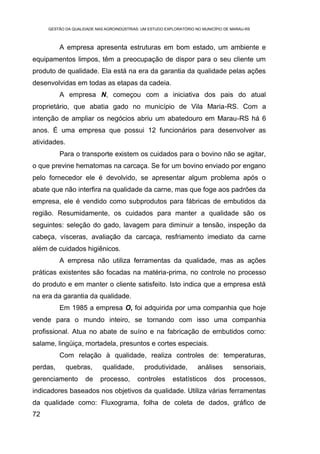 GESTÃO DA QUALIDADE NAS AGROINDÚSTRIAS: UM ESTUDO EXPLORATÓRIO NO MUNICÍPIO DE MARAU-RS



          A empresa apresenta estruturas em bom estado, um ambiente e
equipamentos limpos, têm a preocupação de dispor para o seu cliente um
produto de qualidade. Ela está na era da garantia da qualidade pelas ações
desenvolvidas em todas as etapas da cadeia.
          A empresa N, começou com a iniciativa dos pais do atual
proprietário, que abatia gado no município de Vila Maria-RS. Com a
intenção de ampliar os negócios abriu um abatedouro em Marau-RS há 6
anos. É uma empresa que possui 12 funcionários para desenvolver as
atividades.
          Para o transporte existem os cuidados para o bovino não se agitar,
o que previne hematomas na carcaça. Se for um bovino enviado por engano
pelo fornecedor ele é devolvido, se apresentar algum problema após o
abate que não interfira na qualidade da carne, mas que foge aos padrões da
empresa, ele é vendido como subprodutos para fábricas de embutidos da
região. Resumidamente, os cuidados para manter a qualidade são os
seguintes: seleção do gado, lavagem para diminuir a tensão, inspeção da
cabeça, vísceras, avaliação da carcaça, resfriamento imediato da carne
além de cuidados higiênicos.
          A empresa não utiliza ferramentas da qualidade, mas as ações
práticas existentes são focadas na matéria-prima, no controle no processo
do produto e em manter o cliente satisfeito. Isto indica que a empresa está
na era da garantia da qualidade.
          Em 1985 a empresa O, foi adquirida por uma companhia que hoje
vende para o mundo inteiro, se tornando com isso uma companhia
profissional. Atua no abate de suíno e na fabricação de embutidos como:
salame, lingüiça, mortadela, presuntos e cortes especiais.
          Com relação à qualidade, realiza controles de: temperaturas,
perdas,       quebras,      qualidade,        produtividade,         análises       sensoriais,
gerenciamento       de     processo,       controles      estatísticos      dos     processos,
indicadores baseados nos objetivos da qualidade. Utiliza várias ferramentas
da qualidade como: Fluxograma, folha de coleta de dados, gráfico de
72
 