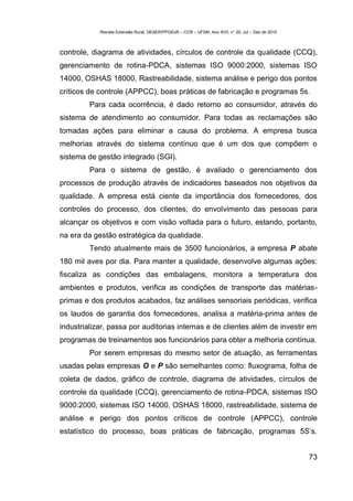 Revista Extensão Rural, DEAER/PPGExR – CCR – UFSM, Ano XVII, n° 20, Jul – Dez de 2010



controle, diagrama de atividades, círculos de controle da qualidade (CCQ),
gerenciamento de rotina-PDCA, sistemas ISO 9000:2000, sistemas ISO
14000, OSHAS 18000, Rastreabilidade, sistema análise e perigo dos pontos
críticos de controle (APPCC), boas práticas de fabricação e programas 5s.
         Para cada ocorrência, é dado retorno ao consumidor, através do
sistema de atendimento ao consumidor. Para todas as reclamações são
tomadas ações para eliminar a causa do problema. A empresa busca
melhorias através do sistema contínuo que é um dos que compõem o
sistema de gestão integrado (SGI).
         Para o sistema de gestão, é avaliado o gerenciamento dos
processos de produção através de indicadores baseados nos objetivos da
qualidade. A empresa está ciente da importância dos fornecedores, dos
controles do processo, dos clientes, do envolvimento das pessoas para
alcançar os objetivos e com visão voltada para o futuro, estando, portanto,
na era da gestão estratégica da qualidade.
         Tendo atualmente mais de 3500 funcionários, a empresa P abate
180 mil aves por dia. Para manter a qualidade, desenvolve algumas ações:
fiscaliza as condições das embalagens, monitora a temperatura dos
ambientes e produtos, verifica as condições de transporte das matérias-
primas e dos produtos acabados, faz análises sensoriais periódicas, verifica
os laudos de garantia dos fornecedores, analisa a matéria-prima antes de
industrializar, passa por auditorias internas e de clientes além de investir em
programas de treinamentos aos funcionários para obter a melhoria contínua.
         Por serem empresas do mesmo setor de atuação, as ferramentas
usadas pelas empresas O e P são semelhantes como: fluxograma, folha de
coleta de dados, gráfico de controle, diagrama de atividades, círculos de
controle da qualidade (CCQ), gerenciamento de rotina-PDCA, sistemas ISO
9000:2000, sistemas ISO 14000, OSHAS 18000, rastreabilidade, sistema de
análise e perigo dos pontos críticos de controle (APPCC), controle
estatístico do processo, boas práticas de fabricação, programas 5S’s.


                                                                                                    73
 