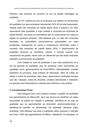 GESTÃO DA QUALIDADE NAS AGROINDÚSTRIAS: UM ESTUDO EXPLORATÓRIO NO MUNICÍPIO DE MARAU-RS



Portanto, esta empresa se encontra na era da gestão estratégica da
qualidade.
         Por fim, verificou-se que as empresas que adotam as ferramentas
da qualidade nos seus processos representam 54% (8) do total pesquisado,
metade delas são empresas de capital aberto (S/A) e possuem um setor
responsável pela qualidade, a outra metade é composta por empresas de
capital familiar, nas quais os proprietários são os responsáveis por todas as
etapas do processo produtivo. Vale destacar que, no caso das empresas
familiares,   os     proprietários      demonstram-se           preocupados         em         estar
atualizados, participando de cursos e mantendo-se informados sobre o
mercado. Nas empresas de capital aberto (S/A), o departamento de
qualidade direciona as atividades, orienta, e fornece suporte com
mecanismos de gestão, sendo este um diferencial que faz estas empresas
adotarem as ferramentas da qualidade.
         Com relação às eras da qualidade, a que mais predominou foi a
era da garantia da qualidade, pois as empresas usam ferramentas da
qualidade como: gerenciamento de rotina-PDCA, rastreabilidade, controle
estatístico do processo, boas práticas de fabricação, folha de coleta de
dados e matriz de prioridade, além disso, desenvolvem atividades focadas
que são: inspeção, coleta de amostras, análises laboratoriais e trabalham
em parceria com fornecedores e clientes para melhorar o seu produto.


5. Considerações Finais
         Esta pesquisa teve como objetivo analisar a gestão da qualidade
nas agroindústrias de Marau-RS, para isso buscou-se identificar as ações
executadas na prática em relação à qualidade, identificou-se as eras da
qualidade que as agroindústrias se encontram predominantemente e
identificou-se também as ferramentas da qualidade utilizadas pelas
empresas. Vale destacar que para a realização desta pesquisa a intenção
era incluir 100% das agroindústrias de Marau, totalizando 16 empresas, no


74
 
