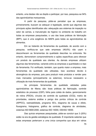 Revista Extensão Rural, DEAER/PPGExR – CCR – UFSM, Ano XVII, n° 20, Jul – Dez de 2010



entanto, uma destas não se dispôs a participar, por isso, pesquisou-se 94%
das agroindústrias marauenses.
        A partir da pesquisa, pôde-se perceber que as empresas,
primeiramente, buscam se adequar à legislação, sendo que algumas das
principais ações identificadas são: adequação aos sistemas de inspeção no
setor de carnes, a manutenção da higiene no ambiente de trabalho em
todas as empresas pesquisadas, o uso das boas práticas de fabricação
(BPF), que é uma exigência do MAPA para todas as agroindústrias de
alimentos.
        Em se tratando de ferramentas da qualidade, de acordo com a
pesquisa,    verificou-se          que       sete       empresas            (46,6%)         não      usam   e
desconhecem as ferramentas da qualidade descritas na entrevista. No
entanto, demonstram comprometimento e ações específicas para oferecer
um produto de qualidade aos clientes. As demais empresas utilizam
algumas das ferramentas, variando entre as empresas a quantidade e o tipo
de ferramenta. Foi verificado, também, que quanto maior a empresa, mais
ferramentas da qualidade são utilizadas. Isso acontece devido à
abrangência da empresa, pois para produzir mais produtos e vender para
mais mercados (principalmente os externos), torna-se necessário a
utilização de mais ferramentas da qualidade.
        As      principais          ferramentas             da       qualidade           adotadas      pelas
agroindústrias de Marau são: boas práticas de fabricação, controle
estatístico de processo (CEP), folha para coleta de dados, gerenciamento
de rotina (PDCA), círculos de controle da qualidade (CCQ), matriz de
prioridades, sistema análise e perigo dos pontos críticos de controle
(APPCC), rastreabilidade, programa 5S’s, diagrama de causa e efeito,
fluxograma, histograma, gráfico de controle, diagrama de atividades,
sistemas ISO 9000:2000, sistemas ISO 14000, OSHAS 18000.
        Das quinze empresas pesquisadas, pôde-se concluir que 3 (20%)
estão na era da gestão estratégica da qualidade. É importante salientar que
estas empresas pertencem a uma única companhia que atua em vários
                                                                                                            75
 
