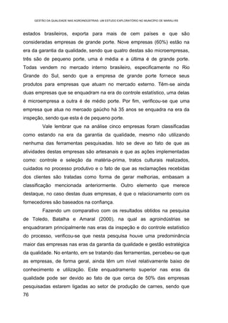 GESTÃO DA QUALIDADE NAS AGROINDÚSTRIAS: UM ESTUDO EXPLORATÓRIO NO MUNICÍPIO DE MARAU-RS



estados brasileiros, exporta para mais de cem países e que são
consideradas empresas de grande porte. Nove empresas (60%) estão na
era da garantia da qualidade, sendo que quatro destas são microempresas,
três são de pequeno porte, uma é média e a última é de grande porte.
Todas vendem no mercado interno brasileiro, especificamente no Rio
Grande do Sul, sendo que a empresa de grande porte fornece seus
produtos para empresas que atuam no mercado externo. Têm-se ainda
duas empresas que se enquadram na era do controle estatístico, uma delas
é microempresa a outra é de médio porte. Por fim, verificou-se que uma
empresa que atua no mercado gaúcho há 35 anos se enquadra na era da
inspeção, sendo que esta é de pequeno porte.
         Vale lembrar que na análise cinco empresas foram classificadas
como estando na era da garantia da qualidade, mesmo não utilizando
nenhuma das ferramentas pesquisadas. Isto se deve ao fato de que as
atividades destas empresas são artesanais e que as ações implementadas
como: controle e seleção da matéria-prima, tratos culturais realizados,
cuidados no processo produtivo e o fato de que as reclamações recebidas
dos clientes são tratadas como forma de gerar melhorias, embasam a
classificação mencionada anteriormente. Outro elemento que merece
destaque, no caso destas duas empresas, é que o relacionamento com os
fornecedores são baseados na confiança.
         Fazendo um comparativo com os resultados obtidos na pesquisa
de Toledo, Batalha e Amaral (2000), na qual as agroindústrias se
enquadraram principalmente nas eras da inspeção e do controle estatístico
do processo, verificou-se que nesta pesquisa houve uma predominância
maior das empresas nas eras da garantia da qualidade e gestão estratégica
da qualidade. No entanto, em se tratando das ferramentas, percebeu-se que
as empresas, de forma geral, ainda têm um nível relativamente baixo de
conhecimento e utilização. Este enquadramento superior nas eras da
qualidade pode ser devido ao fato de que cerca de 50% das empresas
pesquisadas estarem ligadas ao setor de produção de carnes, sendo que
76
 