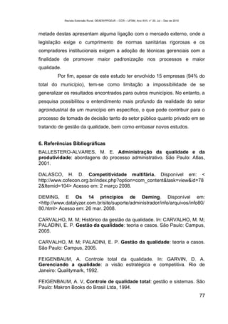 Revista Extensão Rural, DEAER/PPGExR – CCR – UFSM, Ano XVII, n° 20, Jul – Dez de 2010



metade destas apresentam alguma ligação com o mercado externo, onde a
legislação exige o cumprimento de normas sanitárias rigorosas e os
compradores institucionais exigem a adoção de técnicas gerenciais com a
finalidade de promover maior padronização nos processos e maior
qualidade.
        Por fim, apesar de este estudo ter envolvido 15 empresas (94% do
total do município), tem-se como limitação a impossibilidade de se
generalizar os resultados encontrados para outros municípios. No entanto, a
pesquisa possibilitou o entendimento mais profundo da realidade do setor
agroindustrial de um município em específico, o que pode contribuir para o
processo de tomada de decisão tanto do setor público quanto privado em se
tratando de gestão da qualidade, bem como embasar novos estudos.


6. Referências Bibliográficas
BALLESTERO-ALVARES, M. E. Administração da qualidade e da
produtividade: abordagens do processo administrativo. São Paulo: Atlas,
2001.

DALASCO, H. D. Competitividade multifária. Disponível em: <
http://www.cofecon.org.br/index.php?option=com_content&task=view&id=78
2&Itemid=104> Acesso em: 2 março 2008.

DEMING, E Os 14 princípios de Deming. Disponível em:
<http://www.datalyzer.com.br/site/suporte/administrador/info/arquivos/info80/
80.html> Acesso em: 26 mar. 2008.

CARVALHO, M. M; Histórico da gestão da qualidade. In: CARVALHO, M. M;
PALADINI, E. P. Gestão da qualidade: teoria e casos. São Paulo: Campus,
2005.

CARVALHO, M. M; PALADINI, E. P. Gestão da qualidade: teoria e casos.
São Paulo: Campus, 2005.

FEIGENBAUM, A. Controle total da qualidade. In: GARVIN, D. A.
Gerenciando a qualidade: a visão estratégica e competitiva. Rio de
Janeiro: Qualitymark, 1992.

FEIGENBAUM, A. V, Controle de qualidade total: gestão e sistemas. São
Paulo: Makron Books do Brasil Ltda, 1994.
                                                                                                     77
 