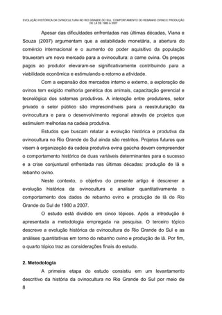 EVOLUÇÃO HISTÓRICA DA OVINOCULTURA NO RIO GRANDE DO SUL: COMPORTAMENTO DO REBANHO OVINO E PRODUÇÃO
                                          DE LÃ DE 1980 A 2007


           Apesar das dificuldades enfrentadas nas últimas décadas, Viana e
Souza (2007) argumentam que a estabilidade monetária, a abertura do
comércio internacional e o aumento do poder aquisitivo da população
trouxeram um novo mercado para a ovinocultura: a carne ovina. Os preços
pagos ao produtor elevaram-se significativamente contribuindo para a
viabilidade econômica e estimulando o retorno a atividade.
           Com a expansão dos mercados interno e externo, a exploração de
ovinos tem exigido melhoria genética dos animais, capacitação gerencial e
tecnológica dos sistemas produtivos. A interação entre produtores, setor
privado e setor público são imprescindíveis para a reestruturação da
ovinocultura e para o desenvolvimento regional através de projetos que
estimulem melhorias na cadeia produtiva.
           Estudos que buscam relatar a evolução histórica e produtiva da
ovinocultura no Rio Grande do Sul ainda são restritos. Projetos futuros que
visem à organização da cadeia produtiva ovina gaúcha devem compreender
o comportamento histórico de duas variáveis determinantes para o sucesso
e a crise conjuntural enfrentada nas últimas décadas: produção de lã e
rebanho ovino.
           Neste contexto, o objetivo do presente artigo é descrever a
evolução      histórica     da    ovinocultura      e    analisar     quantitativamente         o
comportamento dos dados de rebanho ovino e produção de lã do Rio
Grande do Sul de 1980 a 2007.
           O estudo está dividido em cinco tópicos. Após a introdução é
apresentada a metodologia empregada na pesquisa. O terceiro tópico
descreve a evolução histórica da ovinocultura do Rio Grande do Sul e as
análises quantitativas em torno do rebanho ovino e produção de lã. Por fim,
o quarto tópico traz as considerações finais do estudo.


2. Metodologia
           A primeira etapa do estudo consistiu em um levantamento
descritivo da história da ovinocultura no Rio Grande do Sul por meio de
8
 
