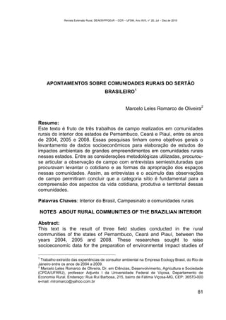 Revista Extensão Rural, DEAER/PPGExR – CCR – UFSM, Ano XVII, n° 20, Jul – Dez de 2010




      APONTAMENTOS SOBRE COMUNIDADES RURAIS DO SERTÃO
                                                                    1
                                             BRASILEIRO

                                                                                                        2
                                                             Marcelo Leles Romarco de Oliveira

Resumo:
Este texto é fruto de três trabalhos de campo realizados em comunidades
rurais do interior dos estados de Pernambuco, Ceará e Piauí, entre os anos
de 2004, 2005 e 2008. Essas pesquisas tinham como objetivos gerais o
levantamento de dados socioeconômicos para elaboração de estudos de
impactos ambientais de grandes empreendimentos em comunidades rurais
nesses estados. Entre as considerações metodológicas utilizadas, procurou-
se articular a observação de campo com entrevistas semiestruturadas que
procuravam levantar o cotidiano e as formas da apropriação dos espaços
nessas comunidades. Assim, as entrevistas e o acúmulo das observações
de campo permitiram concluir que a categoria sítio é fundamental para a
compreensão dos aspectos da vida cotidiana, produtiva e territorial dessas
comunidades.

Palavras Chaves: Interior do Brasil, Campesinato e comunidades rurais

    NOTES ABOUT RURAL COMMUNITIES OF THE BRAZILIAN INTERIOR

Abstract:
This text is the result of three field studies conducted in the rural
communities of the states of Pernambuco, Ceará and Piauí, between the
years 2004, 2005 and 2008. These researches sought to raise
socioeconomic data for the preparation of environmental impact studies of

1
  Trabalho extraído das experiências de consultor ambiental na Empresa Ecology Brasil, do Rio de
Janeiro entre os anos de 2004 a 2009.
2
  Marcelo Leles Romarco de Oliveira, Dr. em Ciências, Desenvolvimento, Agricultura e Sociedade
(CPDA/UFRRJ), professor Adjunto I da Universidade Federal de Viçosa, Departamento de
Economia Rural. Endereço: Rua Rui Barbosa, 215, bairro de Fátima Viçosa-MG, CEP: 36570-000
e-mail: mlromarco@yahoo.com.br

                                                                                                       81
 