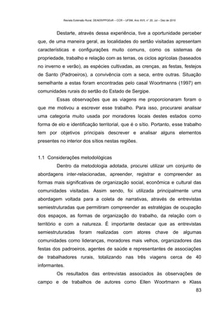 Revista Extensão Rural, DEAER/PPGExR – CCR – UFSM, Ano XVII, n° 20, Jul – Dez de 2010



         Destarte, através dessa experiência, tive a oportunidade perceber
que, de uma maneira geral, as localidades do sertão visitadas apresentam
características e configurações muito comuns, como os sistemas de
propriedade, trabalho e relação com as terras, os ciclos agrícolas (baseados
no inverno e verão), as espécies cultivadas, as crenças, as festas, festejos
de Santo (Padroeiros), a convivência com a seca, entre outras. Situação
semelhante a estas foram encontradas pelo casal Woortmanns (1997) em
comunidades rurais do sertão do Estado de Sergipe.
         Essas observações que as viagens me proporcionaram foram o
que me motivou a escrever esse trabalho. Para isso, procurarei analisar
uma categoria muito usada por moradores locais destes estados como
forma de elo e identificação territorial, que é o sítio. Portanto, esse trabalho
tem por objetivos principais descrever e analisar alguns elementos
presentes no interior dos sítios nestas regiões.


1.1 Considerações metodológicas
         Dentro da metodologia adotada, procurei utilizar um conjunto de
abordagens inter-relacionadas, apreender, registrar e compreender as
formas mais significativas de organização social, econômica e cultural das
comunidades visitadas. Assim sendo, foi utilizada principalmente uma
abordagem voltada para a coleta de narrativas, através de entrevistas
semiestruturadas que permitiram compreender as estratégias de ocupação
dos espaços, as formas de organização do trabalho, da relação com o
território e com a natureza. É importante destacar que as entrevistas
semiestruturadas        foram        realizadas          com       atores        chave        de    algumas
comunidades como lideranças, moradores mais velhos, organizadores das
festas dos padroeiros, agentes de saúde e representantes de associações
de trabalhadores rurais, totalizando nas três viagens cerca de 40
informantes.
         Os resultados das entrevistas associados às observações de
campo e de trabalhos de autores como Ellen Woortmann e Klass
                                                                                                        83
 