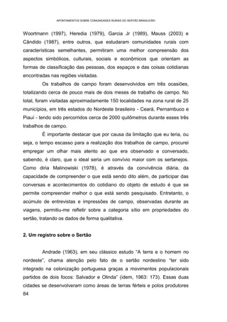 APONTAMENTOS SOBRE COMUNIDADES RURAIS DO SERTÃO BRASILEIRO



Woortmann (1997), Heredia (1979), Garcia Jr (1989), Mauss (2003) e
Cândido (1987), entre outros, que estudaram comunidades rurais com
características semelhantes, permitiram uma melhor compreensão dos
aspectos simbólicos, culturais, sociais e econômicos que orientam as
formas de classificação das pessoas, dos espaços e das coisas cotidianas
encontradas nas regiões visitadas.
        Os trabalhos de campo foram desenvolvidos em três ocasiões,
totalizando cerca de pouco mais de dois meses de trabalho de campo. No
total, foram visitadas aproximadamente 150 localidades na zona rural de 25
municípios, em três estados do Nordeste brasileiro - Ceará, Pernambuco e
Piauí - tendo sido percorridos cerca de 2000 quilômetros durante esses três
trabalhos de campo.
        É importante destacar que por causa da limitação que eu teria, ou
seja, o tempo escasso para a realização dos trabalhos de campo, procurei
empregar um olhar mais atento ao que era observado e conversado,
sabendo, é claro, que o ideal seria um convívio maior com os sertanejos.
Como diria Malinowiski (1978), é através da convivência diária, da
capacidade de compreender o que está sendo dito além, de participar das
conversas e acontecimentos do cotidiano do objeto de estudo é que se
permite compreender melhor o que está sendo pesquisado. Entretanto, o
acúmulo de entrevistas e impressões de campo, observadas durante as
viagens, permitiu-me refletir sobre a categoria sítio em propriedades do
sertão, tratando os dados de forma qualitativa.


2. Um registro sobre o Sertão


        Andrade (1963), em seu clássico estudo “A terra e o homem no
nordeste”, chama atenção pelo fato de o sertão nordestino “ter sido
integrado na colonização portuguesa graças a movimentos populacionais
partidos de dois focos: Salvador e Olinda” (idem, 1963: 173). Essas duas
cidades se desenvolveram como áreas de terras férteis e polos produtores
84
 