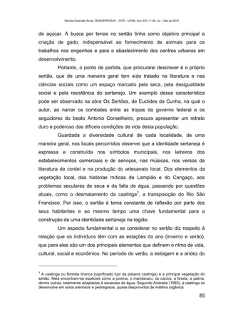 Revista Extensão Rural, DEAER/PPGExR – CCR – UFSM, Ano XVII, n° 20, Jul – Dez de 2010



de açúcar. A busca por terras no sertão tinha como objetivo principal a
criação de gado, indispensável ao fornecimento de animais para os
trabalhos nos engenhos e para o abastecimento dos centros urbanos em
desenvolvimento.
           Portanto, o ponto de partida, que procurarei descrever é o próprio
sertão, que de uma maneira geral tem sido tratado na literatura e nas
ciências sociais como um espaço marcado pela seca, pela desigualdade
social e pela resistência do sertanejo. Um exemplo dessa característica
pode ser observado na obra Os Sertões, de Euclides da Cunha, na qual o
autor, ao narrar os combates entre as tropas do governo federal e os
seguidores do beato Antonio Conselheiro, procura apresentar um retrato
duro e poderoso das difíceis condições de vida desta população.
           Guardada a diversidade cultural de cada localidade, de uma
maneira geral, nos locais percorridos observei que a identidade sertaneja é
expressa e construída nos símbolos municipais, nos letreiros dos
estabelecimentos comerciais e de serviços, nas músicas, nos versos da
literatura de cordel e na produção do artesanato local. Dos elementos da
vegetação local, das histórias míticas de Lampião e do Cangaço, aos
problemas seculares de seca e da falta de água, passando por questões
                                                                    3
atuais, como o desmatamento da caatinga , a transposição do Rio São
Francisco. Por isso, o sertão é tema constante de reflexão por parte dos
seus habitantes e ao mesmo tempo uma chave fundamental para a
construção de uma identidade sertaneja na região.
           Um aspecto fundamental a se considerar no sertão diz respeito à
relação que os indivíduos têm com as estações do ano (inverno e verão),
que para eles são um dos principais elementos que definem o ritmo de vida,
cultural, social e econômico. No período do verão, a estiagem e a aridez do


3
 A caatinga ou floresta branca (significado tupi da palavra caatinga) é a principal vegetação do
sertão. Nela encontram-se espécies como a jurema, o mandacaru, os cactos, a favela, a palma,
dentre outras, totalmente adaptadas à escassez de água. Segundo Andrade (1963), a caatinga se
desenvolve em solos arenosos e pedregosos, quase desprovidos de matéria orgânica.

                                                                                                       85
 