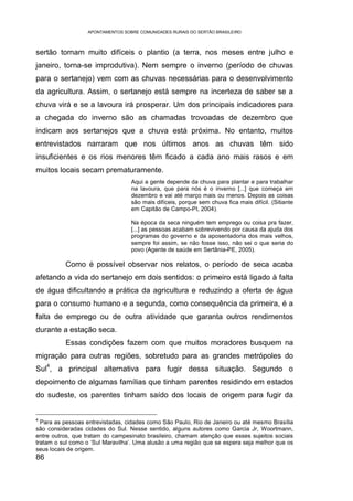 APONTAMENTOS SOBRE COMUNIDADES RURAIS DO SERTÃO BRASILEIRO



sertão tornam muito difíceis o plantio (a terra, nos meses entre julho e
janeiro, torna-se improdutiva). Nem sempre o inverno (período de chuvas
para o sertanejo) vem com as chuvas necessárias para o desenvolvimento
da agricultura. Assim, o sertanejo está sempre na incerteza de saber se a
chuva virá e se a lavoura irá prosperar. Um dos principais indicadores para
a chegada do inverno são as chamadas trovoadas de dezembro que
indicam aos sertanejos que a chuva está próxima. No entanto, muitos
entrevistados narraram que nos últimos anos as chuvas têm sido
insuficientes e os rios menores têm ficado a cada ano mais rasos e em
muitos locais secam prematuramente.
                                  Aqui a gente depende da chuva para plantar e para trabalhar
                                  na lavoura, que para nós é o inverno [...] que começa em
                                  dezembro e vai até março mais ou menos. Depois as coisas
                                  são mais difíceis, porque sem chuva fica mais difícil. (Sitiante
                                  em Capitão de Campo-PI, 2004).

                                  Na época da seca ninguém tem emprego ou coisa pra fazer,
                                  [...] as pessoas acabam sobrevivendo por causa da ajuda dos
                                  programas do governo e da aposentadoria dos mais velhos,
                                  sempre foi assim, se não fosse isso, não sei o que seria do
                                  povo (Agente de saúde em Sertânia-PE, 2005).

          Como é possível observar nos relatos, o período de seca acaba
afetando a vida do sertanejo em dois sentidos: o primeiro está ligado à falta
de água dificultando a prática da agricultura e reduzindo a oferta de água
para o consumo humano e a segunda, como consequência da primeira, é a
falta de emprego ou de outra atividade que garanta outros rendimentos
durante a estação seca.
          Essas condições fazem com que muitos moradores busquem na
migração para outras regiões, sobretudo para as grandes metrópoles do
     4
Sul , a principal alternativa para fugir dessa situação. Segundo o
depoimento de algumas famílias que tinham parentes residindo em estados
do sudeste, os parentes tinham saído dos locais de origem para fugir da


4
  Para as pessoas entrevistadas, cidades como São Paulo, Rio de Janeiro ou até mesmo Brasília
são consideradas cidades do Sul. Nesse sentido, alguns autores como Garcia Jr, Woortmann,
entre outros, que tratam do campesinato brasileiro, chamam atenção que esses sujeitos sociais
tratam o sul como o ‘Sul Maravilha’. Uma alusão a uma região que se espera seja melhor que os
seus locais de origem.
86
 
