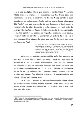 Revista Extensão Rural, DEAER/PPGExR – CCR – UFSM, Ano XVII, n° 20, Jul – Dez de 2010



seca e das condições difíceis que existem no sertão. Klaas Woortmann
(1990) analisou a migração de nordestinos para São Paulo como um
mecanismo para evitar o fracionamento do sítio. Nesse sentido, o autor
ressalta que em muitos casos a família estimula alguns filhos a migrar para
              5
‘São Paulo ’ para que abram mão de suas heranças, evitando assim o
fracionamento do sítio. Entretanto, o autor ressalta que abrir mão da
herança não significa que fiquem isolados em relação à sua organização
social. Na localidade de destino, os migrantes constituem redes sociais,
sobretudo redes de parentesco, que formam um sistema de apoio para o
novo migrante. Essa situação foi observada com familiares de migrantes
que ficaram no Piauí.
                                         Eu tenho dois filhos que estão morando no Rio de Janeiro,
                                         eles moram lá no Meier. [...] Primeiro foi um vizinho aqui da
                                         região e levou o meu filho mais velho, que voltou depois e
                                         buscou o meu filho do meio. [...] Já faz oito anos que eu não
                                         vejo eles, mas até hoje eles me ajudam, mandando dinheiro.
                                         (Sitiante em Cocal de Telha-PI, 2004).

           Além disso, a migração poderá possibilitar às famílias que saem ou
que têm parentes fora do lugar de origem                                      uma via alternativa de
reprodução social para esses trabalhadores, pois algumas famílias
entrevistadas durante as pesquisas disseram que tinham parentes que
saíram da comunidade para o sul por não terem trabalho e nem terra para
plantar. No sul, com o dinheiro ganho, algumas pessoas o remetem para as
famílias que ficaram. Esse dinheiro é destinado à sobrevivência ou até
mesmo utilizado na compra de terras.
           Em algumas localidades, foi possível encontrar pessoas que faziam
a chamada migração sazonal, ou seja, ficam seis meses no Rio de Janeiro
ou São Paulo, ganham algum dinheiro e depois voltam para a terra natal
para ficar seis meses.



5
 “São Paulo não é uma localização territorial precisa, mas uma categoria classificatória que se
opõe ao ‘norte’, na medida em que esse é o lugar de escassez, e o primeiro é o lugar de riqueza”
(Woortmann, 1990, p36).

                                                                                                       87
 