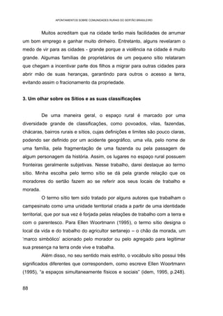APONTAMENTOS SOBRE COMUNIDADES RURAIS DO SERTÃO BRASILEIRO



          Muitos acreditam que na cidade terão mais facilidades de arrumar
um bom emprego e ganhar muito dinheiro. Entretanto, alguns revelaram o
medo de vir para as cidades - grande porque a violência na cidade é muito
grande. Algumas famílias de proprietários de um pequeno sítio relataram
que chegam a incentivar parte dos filhos a migrar para outras cidades para
abrir mão de suas heranças, garantindo para outros o acesso a terra,
evitando assim o fracionamento da propriedade.


3. Um olhar sobre os Sítios e as suas classificações


          De uma maneira geral, o espaço rural é marcado por uma
diversidade grande de classificações, como povoados, vilas, fazendas,
chácaras, bairros rurais e sítios, cujas definições e limites são pouco claras,
podendo ser definido por um acidente geográfico, uma vila, pelo nome de
uma família, pela fragmentação de uma fazenda ou pela passagem de
algum personagem da história. Assim, os lugares no espaço rural possuem
fronteiras geralmente subjetivas. Nesse trabalho, darei destaque ao termo
sítio. Minha escolha pelo termo sítio se dá pela grande relação que os
moradores do sertão fazem ao se referir aos seus locais de trabalho e
morada.
          O termo sítio tem sido tratado por alguns autores que trabalham o
campesinato como uma unidade territorial criada a partir de uma identidade
territorial, que por sua vez é forjada pelas relações de trabalho com a terra e
com o parentesco. Para Ellen Woortmann (1995), o termo sítio designa o
local da vida e do trabalho do agricultor sertanejo – o chão da morada, um
‘marco simbólico’ acionado pelo morador ou pelo agregado para legitimar
sua presença na terra onde vive e trabalha.
          Além disso, no seu sentido mais estrito, o vocábulo sítio possui três
significados diferentes que correspondem, como escreve Ellen Woortmann
(1995), “a espaços simultaneamente físicos e sociais” (idem, 1995, p.248).


88
 