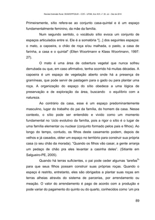 Revista Extensão Rural, DEAER/PPGExR – CCR – UFSM, Ano XVII, n° 20, Jul – Dez de 2010



Primeiramente, sítio refere-se ao conjunto casa-quintal e é um espaço
fundamentalmente feminino, da mãe da família.
        Num segundo sentido, o vocábulo sítio evoca um conjunto de
espaços articulados entre si. Ele é a somatória "[...] dos seguintes espaços:
o mato, a capoeira, o chão de roça e/ou malhada, o pasto, a casa de
farinha, a casa e o quintal" (Ellen Woortmann e Klass Woortmann, 1997:
27).
        O mato é uma área de cobertura vegetal que nunca sofreu
derrubada ou que, em caso afirmativo, tenha ocorrido há muitas décadas. A
capoeira é um espaço de vegetação aberto onde há a presença de
gramíneas, que pode servir de pastagem para o gado ou para plantar uma
roça. A organização do espaço do sítio obedece a uma lógica de
preservação e de exploração da área, buscando                                      o equilíbrio com a
natureza.
        Ao contrário da casa, esse é um espaço predominantemente
masculino, lugar do trabalho do pai da família, do homem da casa. Nesse
contexto, o sítio pode ser entendido e vivido como um momento
fundamental no ‘ciclo evolutivo da família, pois a rigor o sítio é o lugar de
uma família elementar ou nuclear (conjunto formado pelos pais e filhos). Ao
longo do tempo, contudo, os filhos deste casamento podem, depois de
velhos e já casados, obter um espaço no território para construir sua própria
casa (o seu chão da morada). “Quando os filhos vão casar, a gente arranja
um pedaço de chão pra eles levantar a casinha deles”. (Sitiante em
Salgueiro-PE, 2005).
                                                                                                    6
        Quando há terras suficientes, o pai pode ceder algumas ‘tarefas ’
para que seus filhos possam construir suas próprias roças. Quando o
espaço é restrito, entretanto, eles são obrigados a plantar suas roças em
terras alheias através do sistema de parcerias, por arrendamento ou
meação. O valor do arrendamento é pago de acordo com a produção e
pode variar do pagamento do quinto ou do quarto, conhecidos como ‘um pra


                                                                                                    89
 